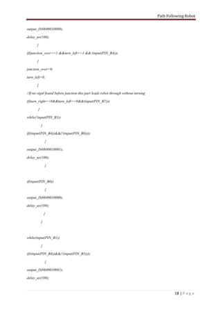 Path Following Robot


output_D(0b00010000);

delay_us(100);

       }

if(junction_over==1 &&turn_left==1 && (input(PIN_B4)))

       {

junction_over=0;

turn_left=0;

       }

//If no signl found before junction this part leads robot through without turning

if(turn_right==0&&turn_left==0&&(input(PIN_B7)))

       {

while(!input(PIN_B1))

           {

if((input(PIN_B4))&&(!(input(PIN_B0))))

               {

output_D(0b00010001);

delay_us(100);

               }



if(input(PIN_B0))

               {

output_D(0b00010000);

delay_us(100);

               }

           }



while(input(PIN_B1))

           {

if((input(PIN_B4))&&(!(input(PIN_B5))))

               {

output_D(0b00010001);

delay_us(100);



                                                                                             18 | P a g e
 