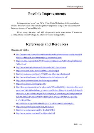 Path Following Robot



                     Possible Improvements

        In this project we haven’t use PWM (Pulse Width Module) method to control our
motors. Because we didn’t have an enough knowledge about using it. But we could expect
better performance if we could include.

        We are using a 6V power pack with a lengthy wire as the power source. If we can use
a sufficient and constant voltage, the robot will become more portable.




                  References and Resources
Books and Links
      http://www.google.lk/search?q=line+follower&hl=en&prmd=ivnsb&source=univ&tbs=vid:1&
      tbo=u&sa=X&ei=g2KUTaatOMWHrAeqzo3jCw&ved=0CDsQqwQ
      http://robotika.yweb.sk/skola/AVR/visionrobo%20com/Line%20Follower%20tutorial
      %20v1.1.pdf
      http://www.botskool.com/tutorials/electronics/8051/line-follower
      http://www.kmitl.ac.th/~kswichit/ROBOT/Follower.pdf
      http://www.docstoc.com/docs/64977263/Line-following-robot-tutorial
      http://www.richardvannoy.info/building-a-line-following-robot.pdf
      http://www.tombot.net/beam/linefollowingcircuit.html
      http://www.ermicro.com/blog/?p=1097
      http://docs.google.com/viewer?a=v&q=cache:WXamZCglK3UJ:vjtirobotics.files.word
      press.com/2008/09/linefollower_tricks.doc+build+line+follower&hl=en&gl=lk&pid=b
      l&srcid=ADGEEShm4TXBoqBpvNTwScbQKoI_Wayxn0HBz_QMKTbHpnaf8pVJA
      K2wPJUIjkFJdz2No0UjmtN8BWTi1BOmqTi0a-QGbgootbW42Px3xw2nz6dY-
      j_oFezBrJojYMM-
      QFs84oBD5kjz&sig=AHIEtbS8vwB7pLdTJEJoU0PeJOoDoLeBmA&pli=1
      http://www.youtube.com/watch?v=I_NU2ruzyc4
      http://www.youtube.com/watch?v=BLfXXRfRIzY
      http://www.youtube.com/watch?v=6QznAAwL8rI




                                                                                  21 | P a g e
 