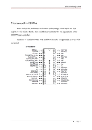 Path Following Robot




Microcontroller-16F877A

        As we analyze the problem we realize that we have to get seven inputs and four
outputs. So we decided that the most suitable microcontroller for our requirements is the
16F877Amicrocontroller.

        It consists of four input/output ports and PWM module. This persuades us to use it in
our circuit.




                                                                                    6|Page
 