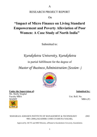 A
                       RESEARCH PROJECT REPORT
                                               On

    “Impact of Micro Finance on Living Standard
    Empowerment and Poverty Alleviation of Poor
       Women: A Case Study of North India”


                                       Submitted to:


               Kurukshetra University, Kurukshetra
                    in partial fulfillment for the degree of

        Master of Business Administration (Session -)




Under the Supervision of:                                                           Submitted by:
Ms. Shelly Singhal
Faculty MBA                                                               Uni. Roll. No.………..
MAIMT                                                                                  MBA (F)




MAHARAJA AGRASEN INSTITUTE OF MANAGEMENT & TECHNOLOGY                                          (ISO
            9001-2008),JAGADHRI-135003 (YAMUNA NAGAR),

       Approved by AICTE and HRD Ministry, affiliated to Kurukshetra University, Kurukshetra


                                                1
 