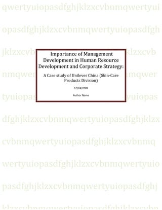qwertyuiopasdfghjklzxcvbnmqwertyui

opasdfghjklzxcvbnmqwertyuiopasdfgh

jklzxcvbnmqwertyuiopasdfghjklzxcvb
          Importance of Management
             Development in Human Resource
           Development and Corporate Strategy:
nmqwertyuiopasdfghjklzxcvbnmqwer
        A Case study of Unilever China (Skin-Care
                   Products Division)
                         12/24/2009


tyuiopasdfghjklzxcvbnmqwertyuiopas
                         Author Name




dfghjklzxcvbnmqwertyuiopasdfghjklzx

cvbnmqwertyuiopasdfghjklzxcvbnmq

wertyuiopasdfghjklzxcvbnmqwertyuio

pasdfghjklzxcvbnmqwertyuiopasdfghj
 