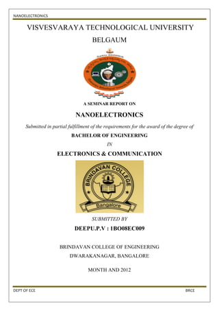 NANOELECTRONICS


      VISVESVARAYA TECHNOLOGICAL UNIVERSITY
                                      BELGAUM




                                  A SEMINAR REPORT ON

                              NANOELECTRONICS
      Submitted in partial fulfillment of the requirements for the award of the degree of
                            BACHELOR OF ENGINEERING
                                              IN
                     ELECTRONICS & COMMUNICATION




                                      SUBMITTED BY
                              DEEPU.P.V : 1BO08EC009


                      BRINDAVAN COLLEGE OF ENGINEERING
                           DWARAKANAGAR, BANGALORE

                                    MONTH AND 2012


DEPT OF ECE                                                                          BRCE
 