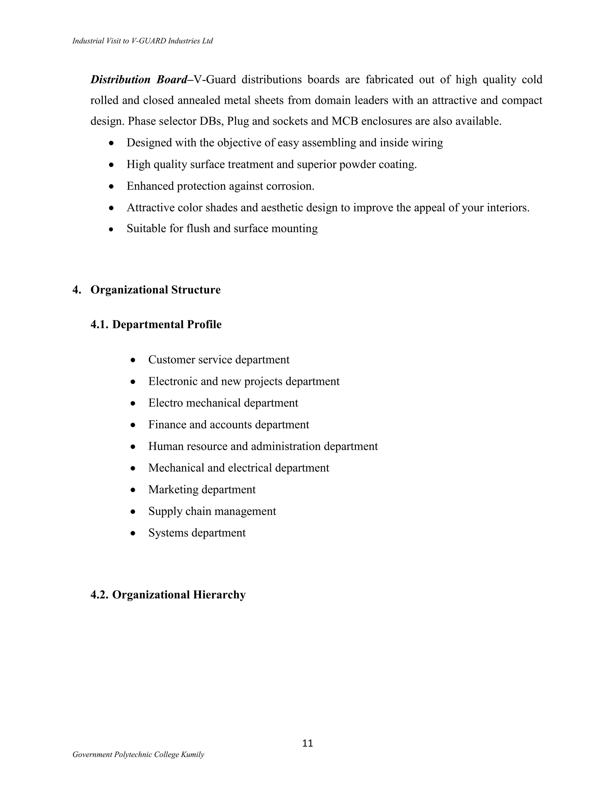 Industrial Visit to V-GUARD Industries Ltd



     Distribution Board–V-Guard distributions boards are fabricated out of high quality cold
     rolled and closed annealed metal sheets from domain leaders with an attractive and compact
     design. Phase selector DBs, Plug and sockets and MCB enclosures are also available.
                Designed with the objective of easy assembling and inside wiring
                High quality surface treatment and superior powder coating.
                Enhanced protection against corrosion.
                Attractive color shades and aesthetic design to improve the appeal of your interiors.
                Suitable for flush and surface mounting




4. Organizational Structure

     4.1. Departmental Profile

                      Customer service department
                      Electronic and new projects department
                      Electro mechanical department
                      Finance and accounts department
                      Human resource and administration department
                      Mechanical and electrical department
                      Marketing department
                      Supply chain management
                      Systems department




     4.2. Organizational Hierarchy




                                                      11
Government Polytechnic College Kumily
 