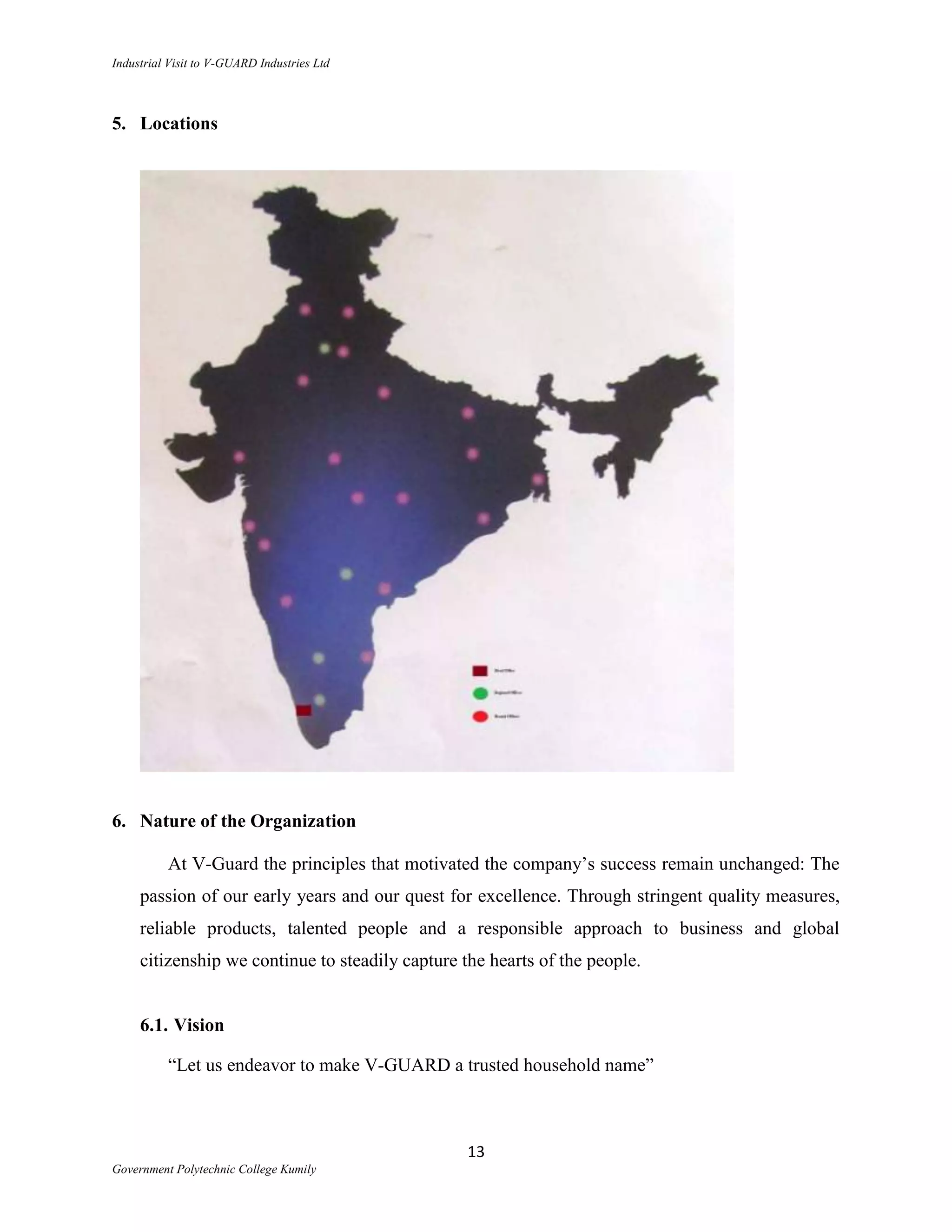 Industrial Visit to V-GUARD Industries Ltd



5. Locations




6. Nature of the Organization

          At V-Guard the principles that motivated the company‟s success remain unchanged: The
     passion of our early years and our quest for excellence. Through stringent quality measures,
     reliable products, talented people and a responsible approach to business and global
     citizenship we continue to steadily capture the hearts of the people.


     6.1. Vision

          “Let us endeavor to make V-GUARD a trusted household name”



                                                  13
Government Polytechnic College Kumily
 