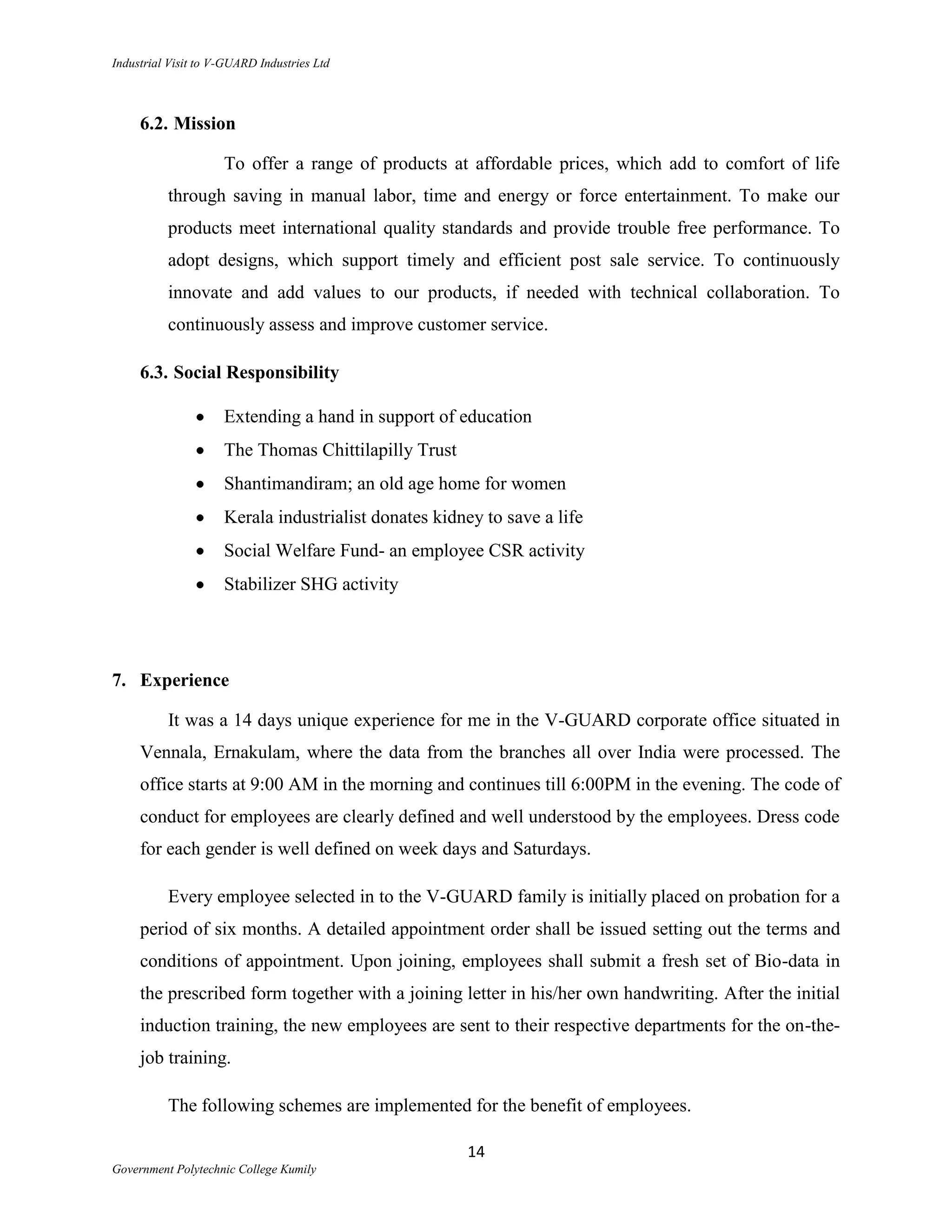 Industrial Visit to V-GUARD Industries Ltd



     6.2. Mission

                     To offer a range of products at affordable prices, which add to comfort of life
          through saving in manual labor, time and energy or force entertainment. To make our
          products meet international quality standards and provide trouble free performance. To
          adopt designs, which support timely and efficient post sale service. To continuously
          innovate and add values to our products, if needed with technical collaboration. To
          continuously assess and improve customer service.

     6.3. Social Responsibility

                     Extending a hand in support of education
                     The Thomas Chittilapilly Trust
                     Shantimandiram; an old age home for women
                     Kerala industrialist donates kidney to save a life
                     Social Welfare Fund- an employee CSR activity
                     Stabilizer SHG activity




7. Experience

          It was a 14 days unique experience for me in the V-GUARD corporate office situated in
     Vennala, Ernakulam, where the data from the branches all over India were processed. The
     office starts at 9:00 AM in the morning and continues till 6:00PM in the evening. The code of
     conduct for employees are clearly defined and well understood by the employees. Dress code
     for each gender is well defined on week days and Saturdays.

          Every employee selected in to the V-GUARD family is initially placed on probation for a
     period of six months. A detailed appointment order shall be issued setting out the terms and
     conditions of appointment. Upon joining, employees shall submit a fresh set of Bio-data in
     the prescribed form together with a joining letter in his/her own handwriting. After the initial
     induction training, the new employees are sent to their respective departments for the on-the-
     job training.

          The following schemes are implemented for the benefit of employees.

                                                      14
Government Polytechnic College Kumily
 