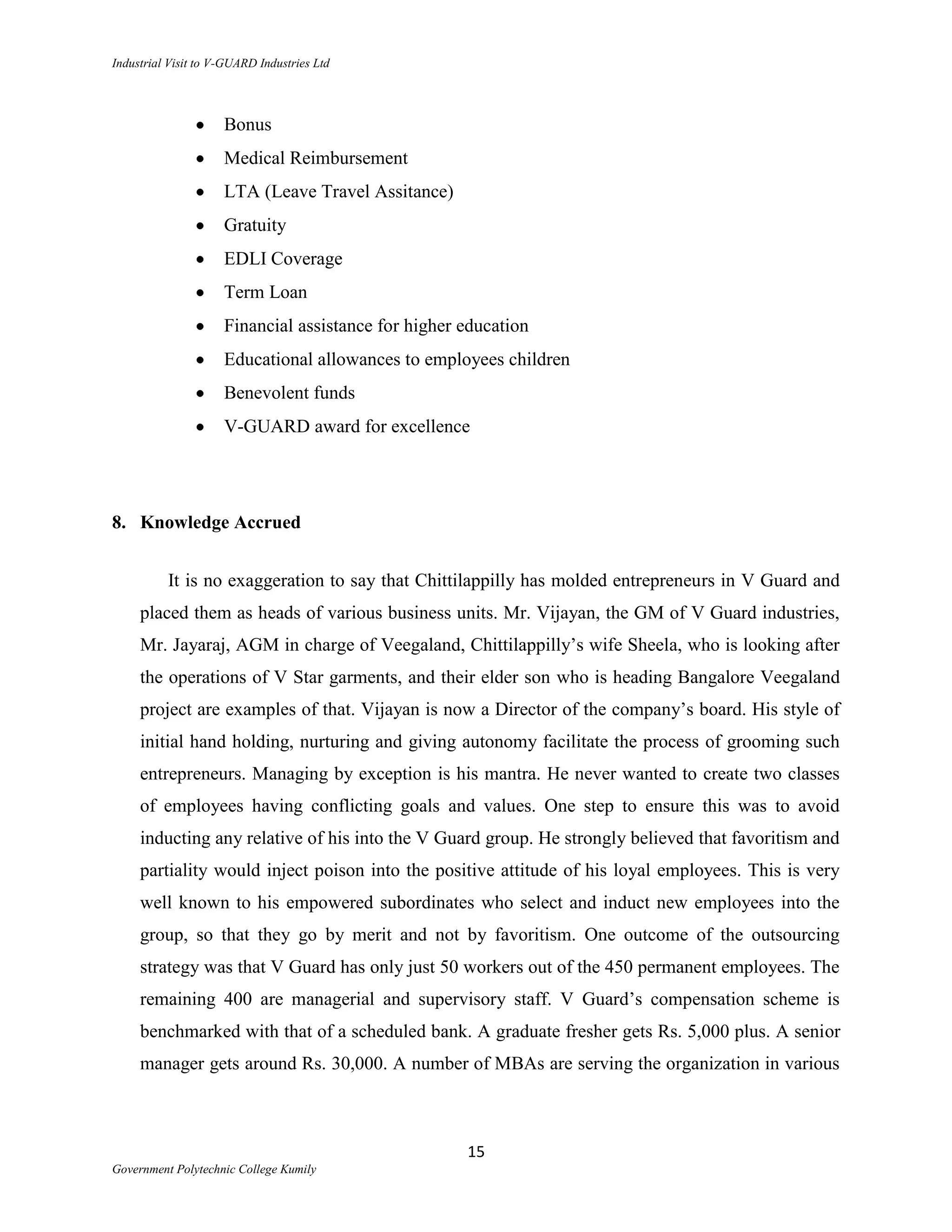 Industrial Visit to V-GUARD Industries Ltd




                     Bonus
                     Medical Reimbursement
                     LTA (Leave Travel Assitance)
                     Gratuity
                     EDLI Coverage
                     Term Loan
                     Financial assistance for higher education
                     Educational allowances to employees children
                     Benevolent funds
                     V-GUARD award for excellence




8. Knowledge Accrued


          It is no exaggeration to say that Chittilappilly has molded entrepreneurs in V Guard and
     placed them as heads of various business units. Mr. Vijayan, the GM of V Guard industries,
     Mr. Jayaraj, AGM in charge of Veegaland, Chittilappilly‟s wife Sheela, who is looking after
     the operations of V Star garments, and their elder son who is heading Bangalore Veegaland
     project are examples of that. Vijayan is now a Director of the company‟s board. His style of
     initial hand holding, nurturing and giving autonomy facilitate the process of grooming such
     entrepreneurs. Managing by exception is his mantra. He never wanted to create two classes
     of employees having conflicting goals and values. One step to ensure this was to avoid
     inducting any relative of his into the V Guard group. He strongly believed that favoritism and
     partiality would inject poison into the positive attitude of his loyal employees. This is very
     well known to his empowered subordinates who select and induct new employees into the
     group, so that they go by merit and not by favoritism. One outcome of the outsourcing
     strategy was that V Guard has only just 50 workers out of the 450 permanent employees. The
     remaining 400 are managerial and supervisory staff. V Guard‟s compensation scheme is
     benchmarked with that of a scheduled bank. A graduate fresher gets Rs. 5,000 plus. A senior
     manager gets around Rs. 30,000. A number of MBAs are serving the organization in various



                                                     15
Government Polytechnic College Kumily
 