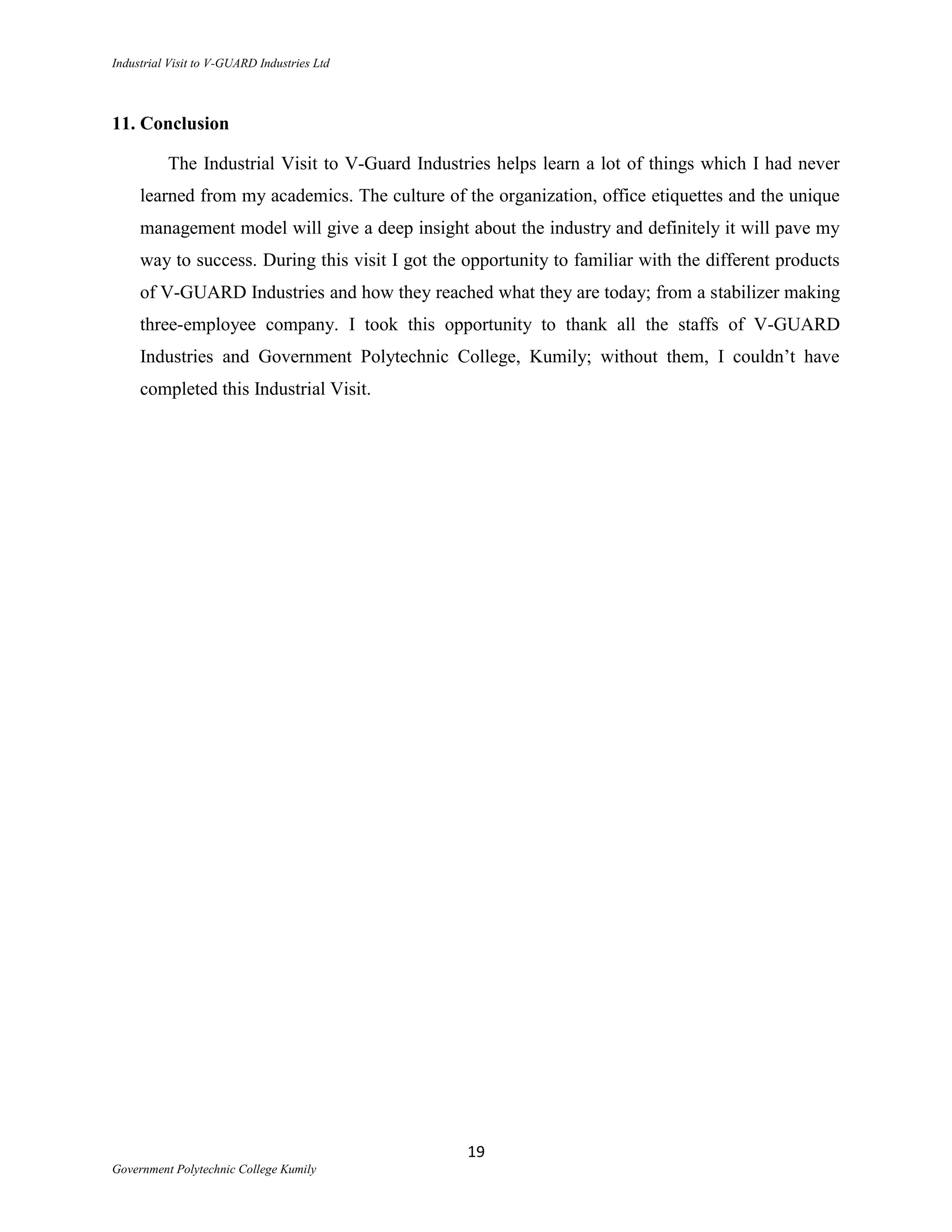 Industrial Visit to V-GUARD Industries Ltd



11. Conclusion

          The Industrial Visit to V-Guard Industries helps learn a lot of things which I had never
     learned from my academics. The culture of the organization, office etiquettes and the unique
     management model will give a deep insight about the industry and definitely it will pave my
     way to success. During this visit I got the opportunity to familiar with the different products
     of V-GUARD Industries and how they reached what they are today; from a stabilizer making
     three-employee company. I took this opportunity to thank all the staffs of V-GUARD
     Industries and Government Polytechnic College, Kumily; without them, I couldn‟t have
     completed this Industrial Visit.




                                                 19
Government Polytechnic College Kumily
 