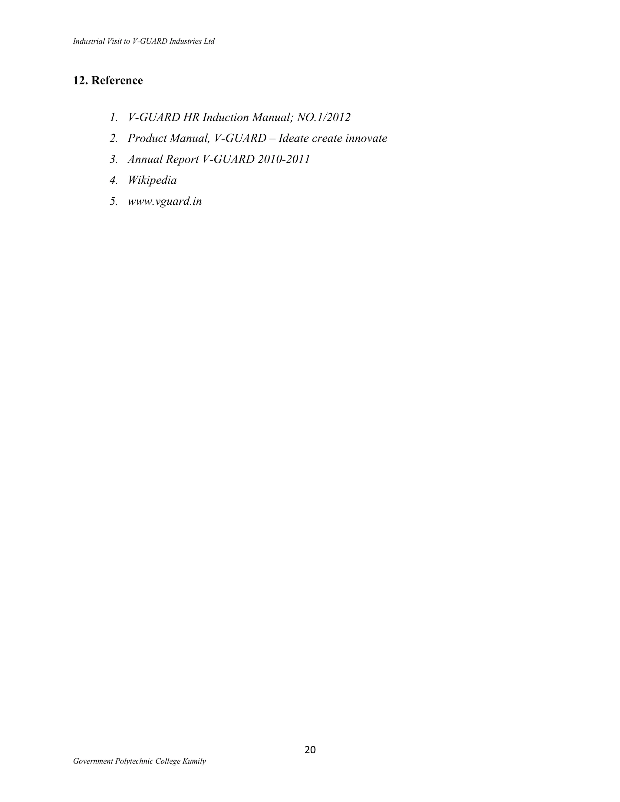 Industrial Visit to V-GUARD Industries Ltd



12. Reference


          1. V-GUARD HR Induction Manual; NO.1/2012
          2. Product Manual, V-GUARD – Ideate create innovate
          3. Annual Report V-GUARD 2010-2011
          4. Wikipedia
          5. www.vguard.in




                                             20
Government Polytechnic College Kumily
 