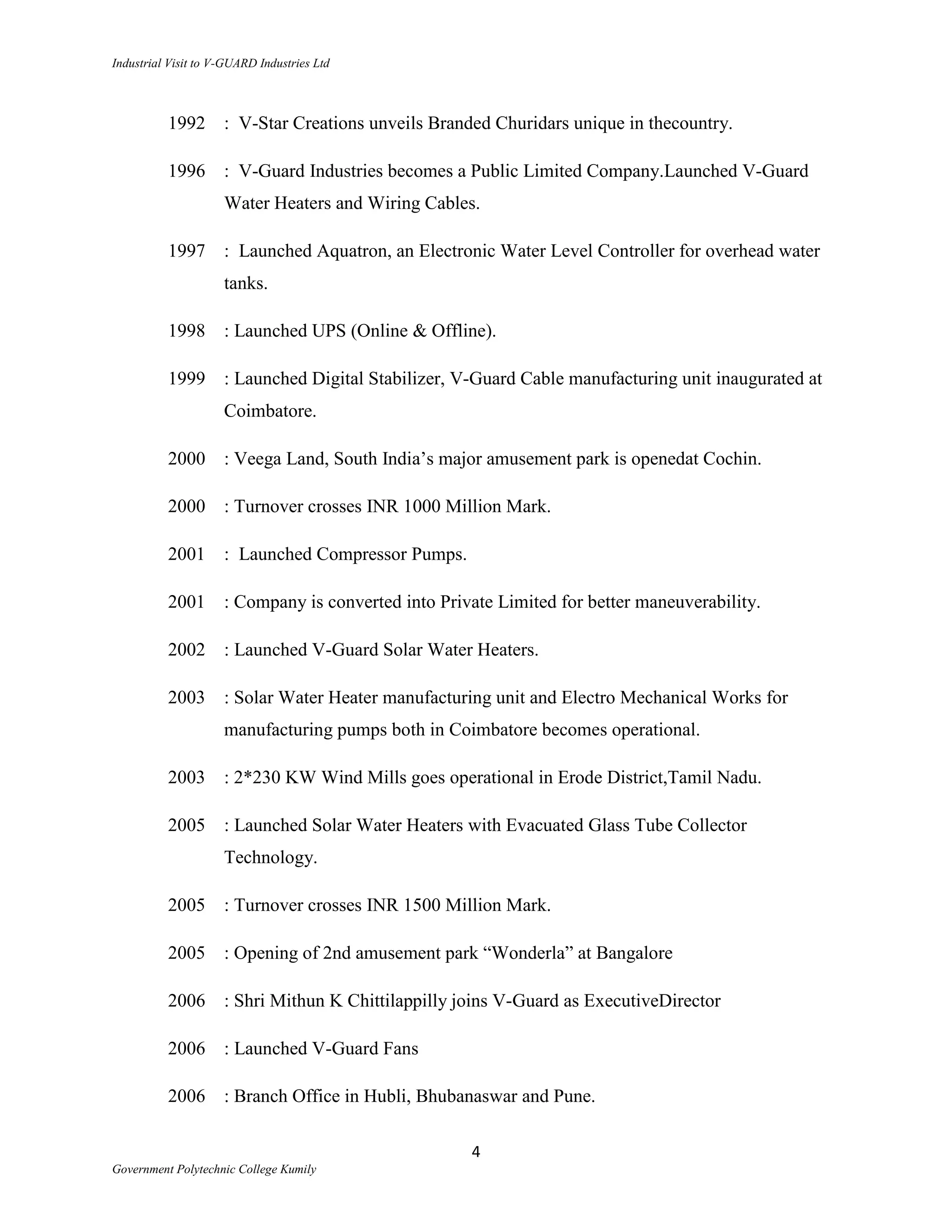 Industrial Visit to V-GUARD Industries Ltd



          1992       : V-Star Creations unveils Branded Churidars unique in thecountry.

          1996       : V-Guard Industries becomes a Public Limited Company.Launched V-Guard
                     Water Heaters and Wiring Cables.

          1997       : Launched Aquatron, an Electronic Water Level Controller for overhead water
                     tanks.

          1998       : Launched UPS (Online & Offline).

          1999       : Launched Digital Stabilizer, V-Guard Cable manufacturing unit inaugurated at
                     Coimbatore.

          2000       : Veega Land, South India‟s major amusement park is openedat Cochin.

          2000       : Turnover crosses INR 1000 Million Mark.

          2001       : Launched Compressor Pumps.

          2001       : Company is converted into Private Limited for better maneuverability.

          2002       : Launched V-Guard Solar Water Heaters.

          2003       : Solar Water Heater manufacturing unit and Electro Mechanical Works for
                     manufacturing pumps both in Coimbatore becomes operational.

          2003       : 2*230 KW Wind Mills goes operational in Erode District,Tamil Nadu.

          2005       : Launched Solar Water Heaters with Evacuated Glass Tube Collector
                     Technology.

          2005       : Turnover crosses INR 1500 Million Mark.

          2005       : Opening of 2nd amusement park “Wonderla” at Bangalore

          2006       : Shri Mithun K Chittilappilly joins V-Guard as ExecutiveDirector

          2006       : Launched V-Guard Fans

          2006       : Branch Office in Hubli, Bhubanaswar and Pune.

                                                     4
Government Polytechnic College Kumily
 