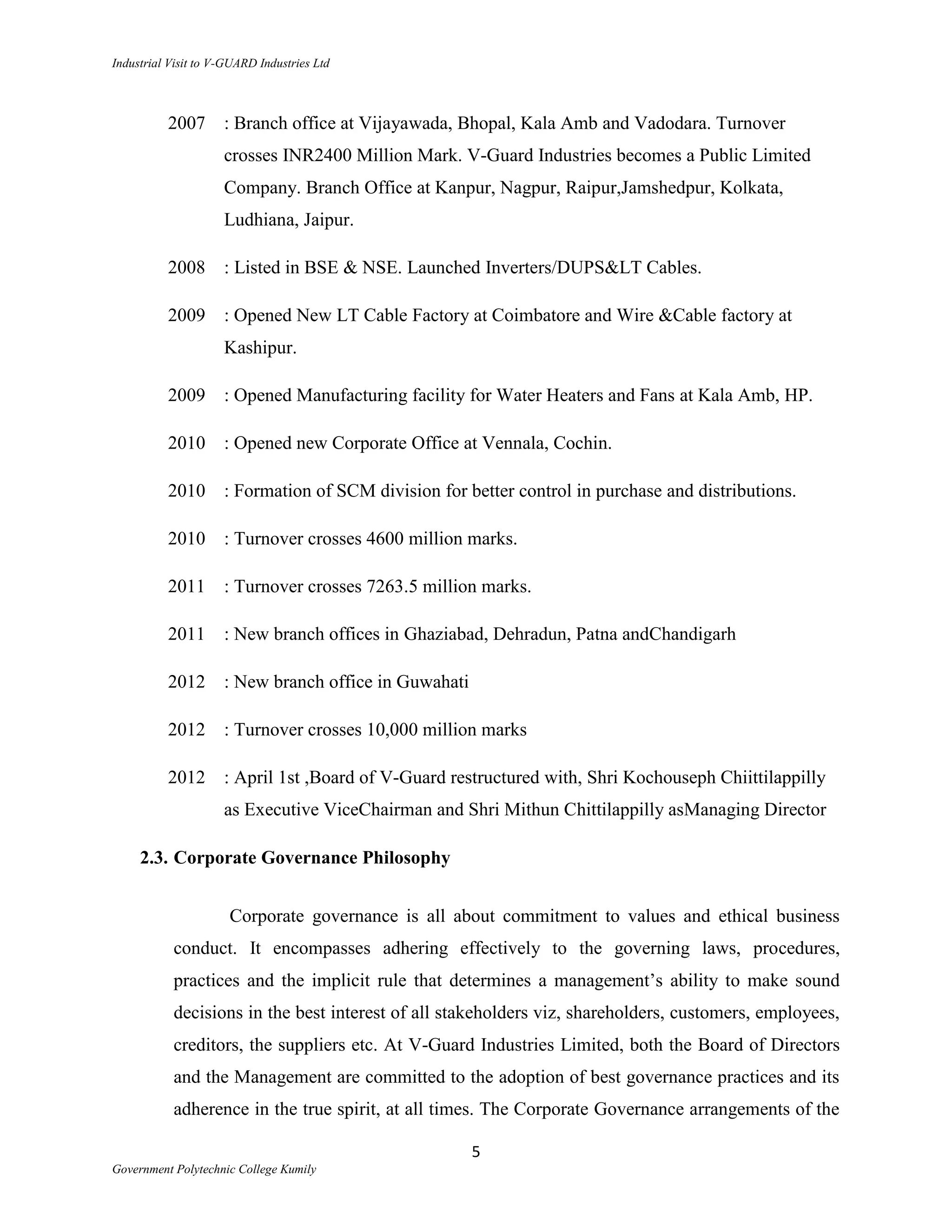 Industrial Visit to V-GUARD Industries Ltd



          2007       : Branch office at Vijayawada, Bhopal, Kala Amb and Vadodara. Turnover
                     crosses INR2400 Million Mark. V-Guard Industries becomes a Public Limited
                     Company. Branch Office at Kanpur, Nagpur, Raipur,Jamshedpur, Kolkata,
                     Ludhiana, Jaipur.

          2008       : Listed in BSE & NSE. Launched Inverters/DUPS&LT Cables.

          2009       : Opened New LT Cable Factory at Coimbatore and Wire &Cable factory at
                     Kashipur.

          2009       : Opened Manufacturing facility for Water Heaters and Fans at Kala Amb, HP.

          2010       : Opened new Corporate Office at Vennala, Cochin.

          2010       : Formation of SCM division for better control in purchase and distributions.

          2010       : Turnover crosses 4600 million marks.

          2011       : Turnover crosses 7263.5 million marks.

          2011       : New branch offices in Ghaziabad, Dehradun, Patna andChandigarh

          2012       : New branch office in Guwahati

          2012       : Turnover crosses 10,000 million marks

          2012       : April 1st ,Board of V-Guard restructured with, Shri Kochouseph Chiittilappilly
                     as Executive ViceChairman and Shri Mithun Chittilappilly asManaging Director

     2.3. Corporate Governance Philosophy


                      Corporate governance is all about commitment to values and ethical business
           conduct. It encompasses adhering effectively to the governing laws, procedures,
           practices and the implicit rule that determines a management‟s ability to make sound
           decisions in the best interest of all stakeholders viz, shareholders, customers, employees,
           creditors, the suppliers etc. At V-Guard Industries Limited, both the Board of Directors
           and the Management are committed to the adoption of best governance practices and its
           adherence in the true spirit, at all times. The Corporate Governance arrangements of the

                                                       5
Government Polytechnic College Kumily
 