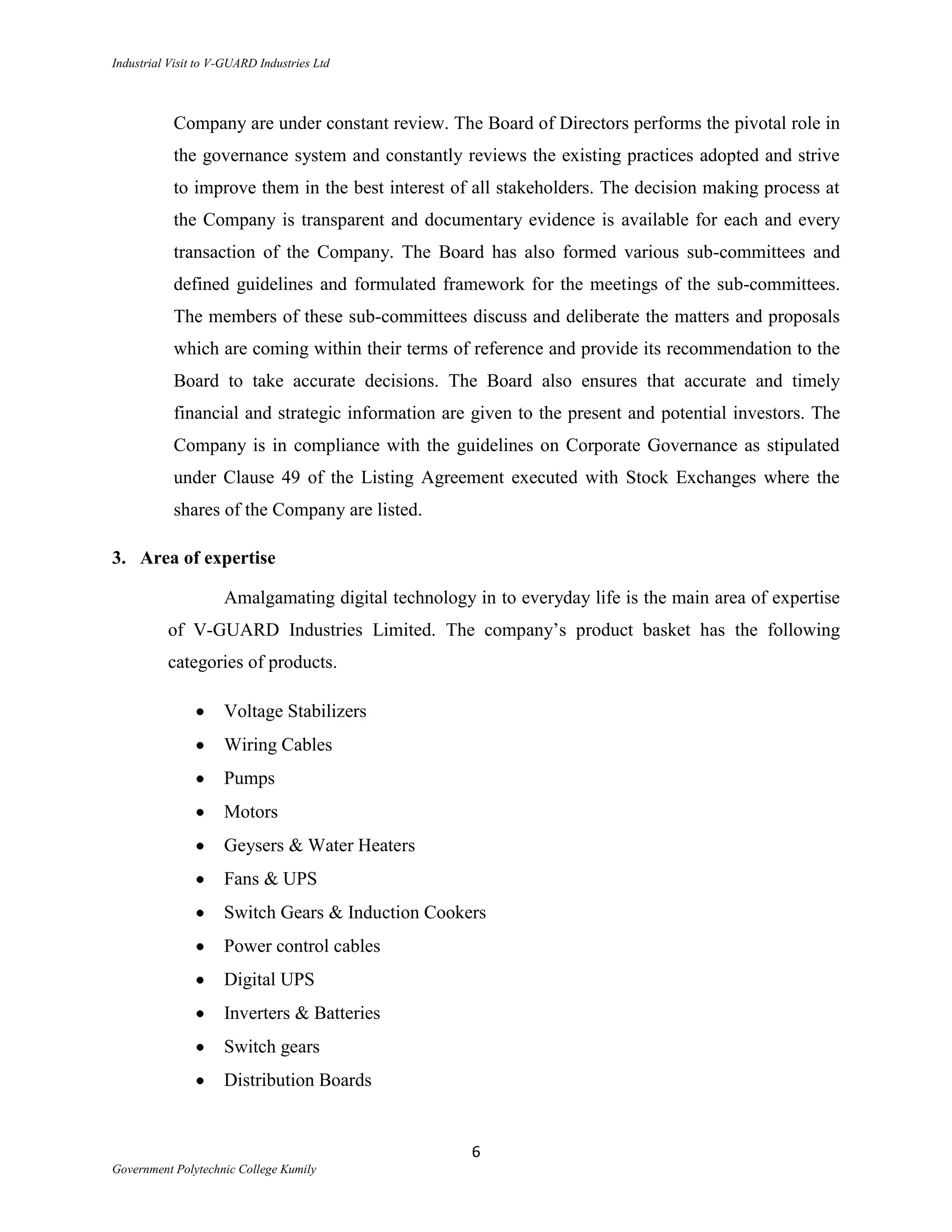 Industrial Visit to V-GUARD Industries Ltd



           Company are under constant review. The Board of Directors performs the pivotal role in
           the governance system and constantly reviews the existing practices adopted and strive
           to improve them in the best interest of all stakeholders. The decision making process at
           the Company is transparent and documentary evidence is available for each and every
           transaction of the Company. The Board has also formed various sub-committees and
           defined guidelines and formulated framework for the meetings of the sub-committees.
           The members of these sub-committees discuss and deliberate the matters and proposals
           which are coming within their terms of reference and provide its recommendation to the
           Board to take accurate decisions. The Board also ensures that accurate and timely
           financial and strategic information are given to the present and potential investors. The
           Company is in compliance with the guidelines on Corporate Governance as stipulated
           under Clause 49 of the Listing Agreement executed with Stock Exchanges where the
           shares of the Company are listed.

3. Area of expertise

                     Amalgamating digital technology in to everyday life is the main area of expertise
          of V-GUARD Industries Limited. The company‟s product basket has the following
          categories of products.

                     Voltage Stabilizers
                     Wiring Cables
                     Pumps
                     Motors
                     Geysers & Water Heaters
                     Fans & UPS
                     Switch Gears & Induction Cookers
                     Power control cables
                     Digital UPS
                     Inverters & Batteries
                     Switch gears
                     Distribution Boards


                                                     6
Government Polytechnic College Kumily
 