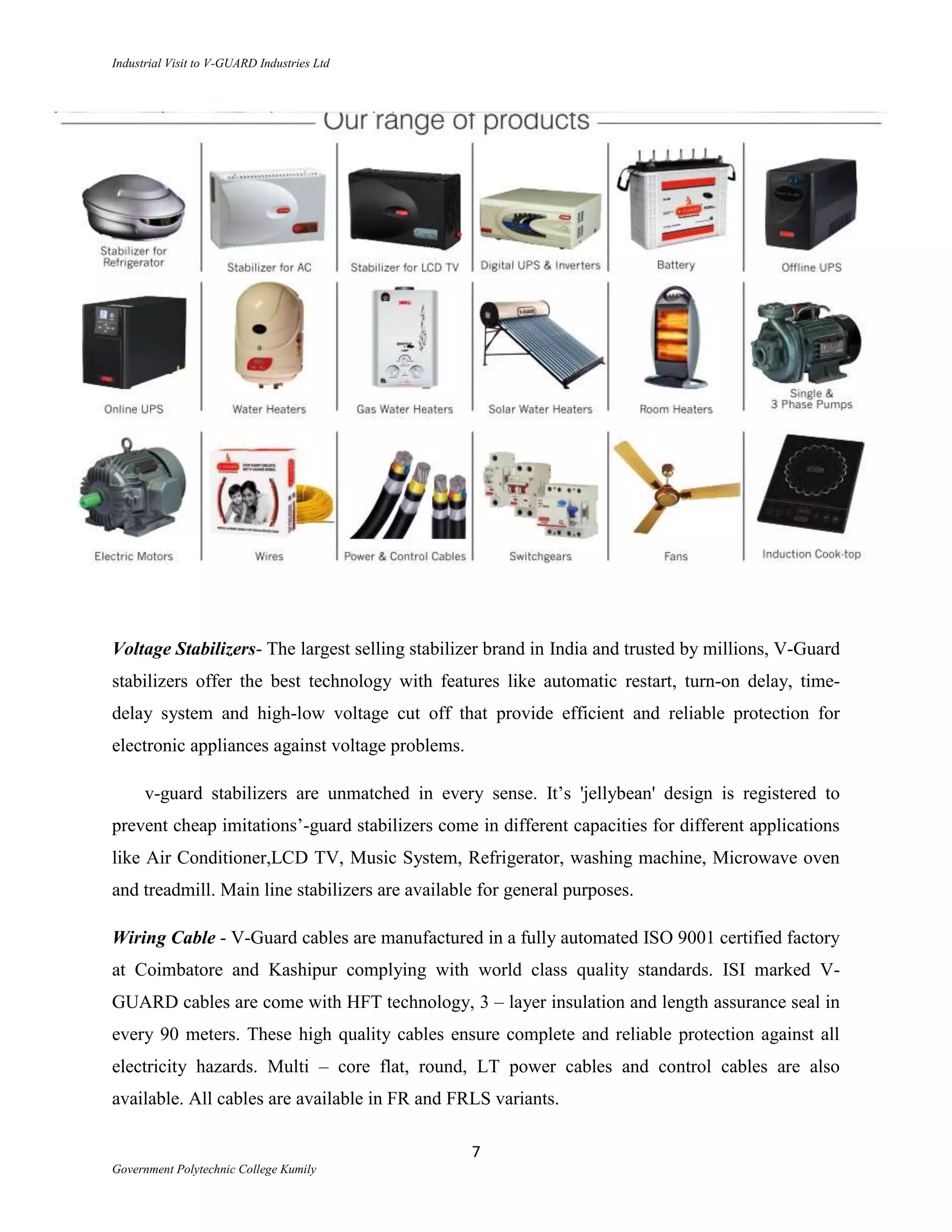 Industrial Visit to V-GUARD Industries Ltd




Voltage Stabilizers- The largest selling stabilizer brand in India and trusted by millions, V-Guard
stabilizers offer the best technology with features like automatic restart, turn-on delay, time-
delay system and high-low voltage cut off that provide efficient and reliable protection for
electronic appliances against voltage problems.

      v-guard stabilizers are unmatched in every sense. It‟s 'jellybean' design is registered to
prevent cheap imitations‟-guard stabilizers come in different capacities for different applications
like Air Conditioner,LCD TV, Music System, Refrigerator, washing machine, Microwave oven
and treadmill. Main line stabilizers are available for general purposes.

Wiring Cable - V-Guard cables are manufactured in a fully automated ISO 9001 certified factory
at Coimbatore and Kashipur complying with world class quality standards. ISI marked V-
GUARD cables are come with HFT technology, 3 – layer insulation and length assurance seal in
every 90 meters. These high quality cables ensure complete and reliable protection against all
electricity hazards. Multi – core flat, round, LT power cables and control cables are also
available. All cables are available in FR and FRLS variants.

                                                  7
Government Polytechnic College Kumily
 