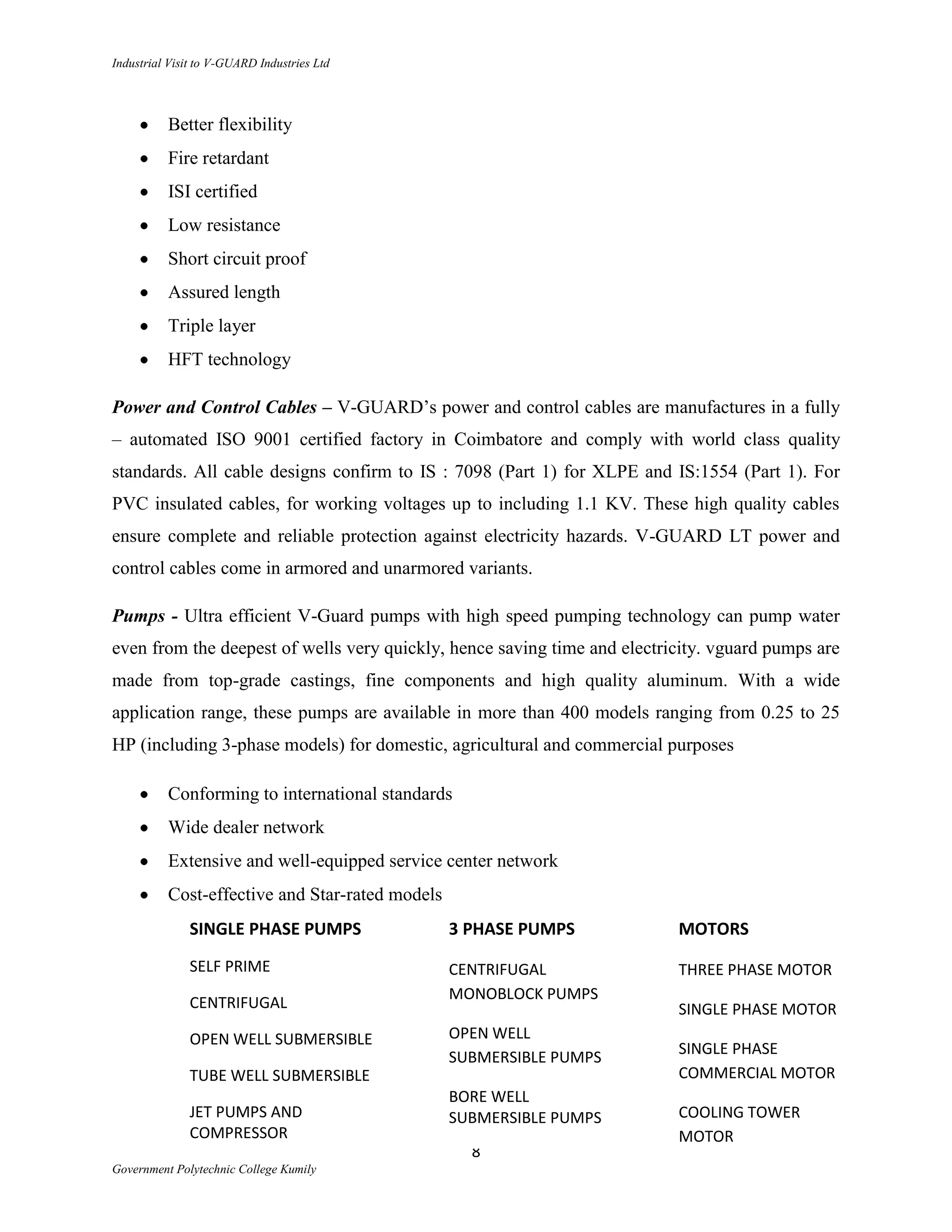 Industrial Visit to V-GUARD Industries Ltd




          Better flexibility
          Fire retardant
          ISI certified
          Low resistance
          Short circuit proof
          Assured length
          Triple layer
          HFT technology

Power and Control Cables – V-GUARD‟s power and control cables are manufactures in a fully
– automated ISO 9001 certified factory in Coimbatore and comply with world class quality
standards. All cable designs confirm to IS : 7098 (Part 1) for XLPE and IS:1554 (Part 1). For
PVC insulated cables, for working voltages up to including 1.1 KV. These high quality cables
ensure complete and reliable protection against electricity hazards. V-GUARD LT power and
control cables come in armored and unarmored variants.

Pumps - Ultra efficient V-Guard pumps with high speed pumping technology can pump water
even from the deepest of wells very quickly, hence saving time and electricity. vguard pumps are
made from top-grade castings, fine components and high quality aluminum. With a wide
application range, these pumps are available in more than 400 models ranging from 0.25 to 25
HP (including 3-phase models) for domestic, agricultural and commercial purposes

          Conforming to international standards
          Wide dealer network
          Extensive and well-equipped service center network
          Cost-effective and Star-rated models
              SINGLE PHASE PUMPS                 3 PHASE PUMPS            MOTORS
              SELF PRIME                         CENTRIFUGAL              THREE PHASE MOTOR
                                                 MONOBLOCK PUMPS
              CENTRIFUGAL                                                 SINGLE PHASE MOTOR
              OPEN WELL SUBMERSIBLE              OPEN WELL
                                                 SUBMERSIBLE PUMPS        SINGLE PHASE
              TUBE WELL SUBMERSIBLE                                       COMMERCIAL MOTOR
                                                 BORE WELL
              JET PUMPS AND                      SUBMERSIBLE PUMPS        COOLING TOWER
              COMPRESSOR                                                  MOTOR
                                                   8
Government Polytechnic College Kumily
 