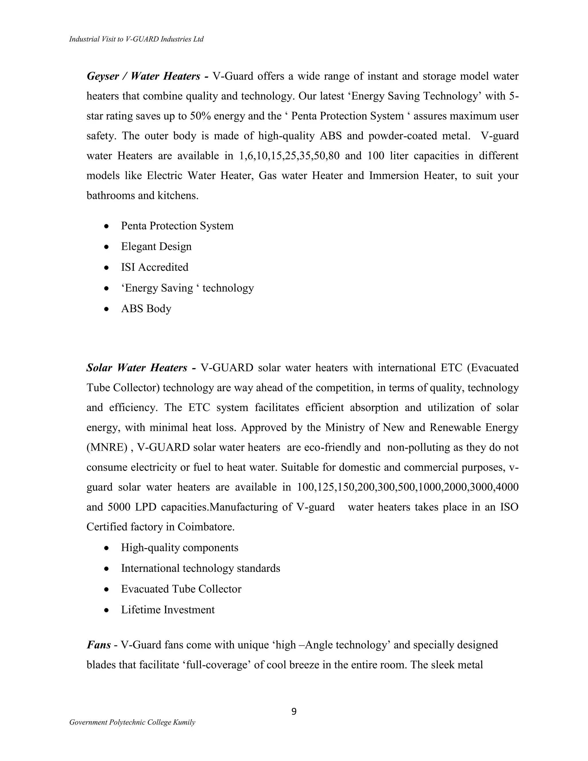 Industrial Visit to V-GUARD Industries Ltd



     Geyser / Water Heaters - V-Guard offers a wide range of instant and storage model water
     heaters that combine quality and technology. Our latest „Energy Saving Technology‟ with 5-
     star rating saves up to 50% energy and the „ Penta Protection System „ assures maximum user
     safety. The outer body is made of high-quality ABS and powder-coated metal. V-guard
     water Heaters are available in 1,6,10,15,25,35,50,80 and 100 liter capacities in different
     models like Electric Water Heater, Gas water Heater and Immersion Heater, to suit your
     bathrooms and kitchens.

                Penta Protection System
                Elegant Design
                ISI Accredited
                „Energy Saving „ technology
                ABS Body




     Solar Water Heaters - V-GUARD solar water heaters with international ETC (Evacuated
     Tube Collector) technology are way ahead of the competition, in terms of quality, technology
     and efficiency. The ETC system facilitates efficient absorption and utilization of solar
     energy, with minimal heat loss. Approved by the Ministry of New and Renewable Energy
     (MNRE) , V-GUARD solar water heaters are eco-friendly and non-polluting as they do not
     consume electricity or fuel to heat water. Suitable for domestic and commercial purposes, v-
     guard solar water heaters are available in 100,125,150,200,300,500,1000,2000,3000,4000
     and 5000 LPD capacities.Manufacturing of V-guard          water heaters takes place in an ISO
     Certified factory in Coimbatore.
                High-quality components
                International technology standards
                Evacuated Tube Collector
                Lifetime Investment


     Fans - V-Guard fans come with unique „high –Angle technology‟ and specially designed
     blades that facilitate „full-coverage‟ of cool breeze in the entire room. The sleek metal



                                                     9
Government Polytechnic College Kumily
 