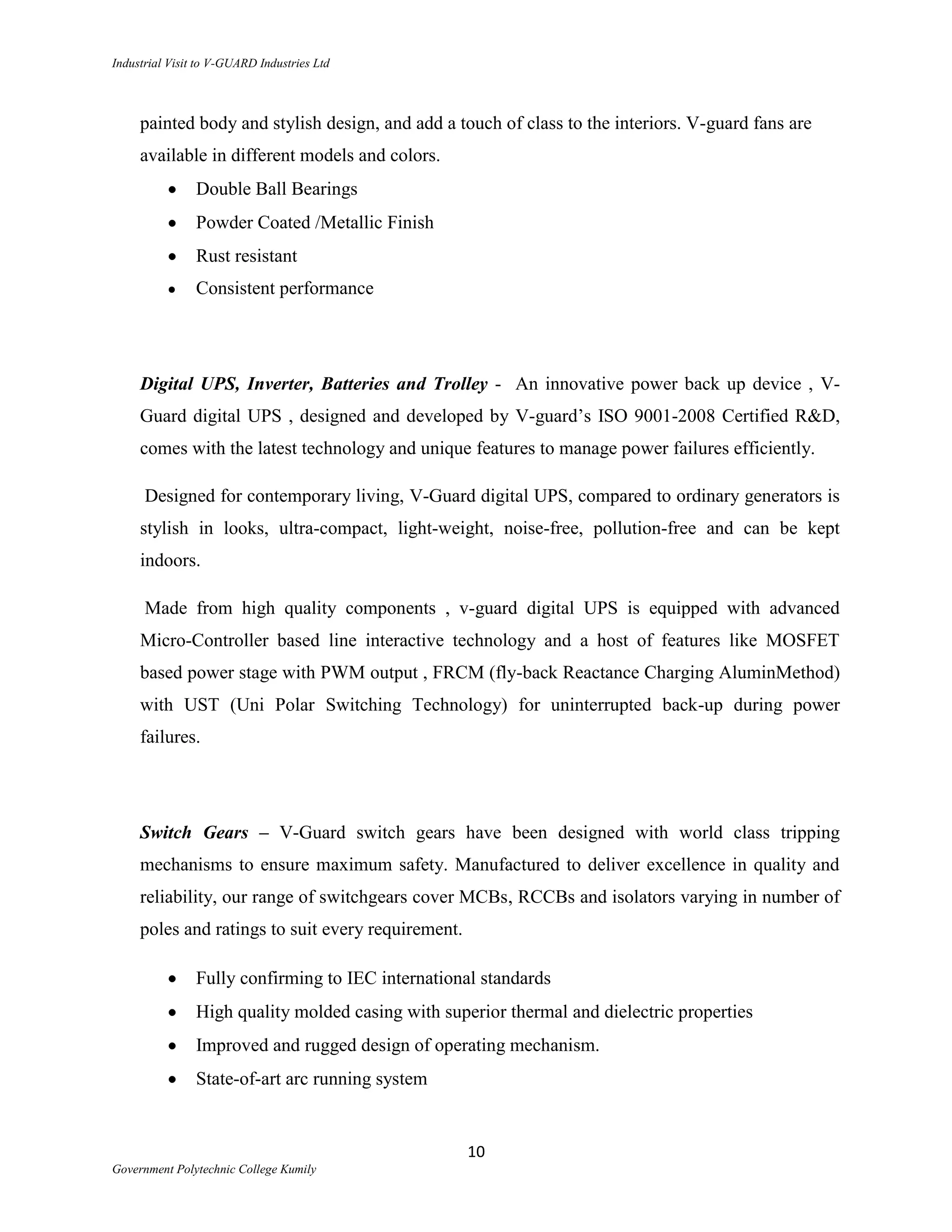 Industrial Visit to V-GUARD Industries Ltd



     painted body and stylish design, and add a touch of class to the interiors. V-guard fans are
     available in different models and colors.
                Double Ball Bearings
                Powder Coated /Metallic Finish
                Rust resistant
                Consistent performance




     Digital UPS, Inverter, Batteries and Trolley - An innovative power back up device , V-
     Guard digital UPS , designed and developed by V-guard‟s ISO 9001-2008 Certified R&D,
     comes with the latest technology and unique features to manage power failures efficiently.

      Designed for contemporary living, V-Guard digital UPS, compared to ordinary generators is
     stylish in looks, ultra-compact, light-weight, noise-free, pollution-free and can be kept
     indoors.

      Made from high quality components , v-guard digital UPS is equipped with advanced
     Micro-Controller based line interactive technology and a host of features like MOSFET
     based power stage with PWM output , FRCM (fly-back Reactance Charging AluminMethod)
     with UST (Uni Polar Switching Technology) for uninterrupted back-up during power
     failures.




     Switch Gears – V-Guard switch gears have been designed with world class tripping
     mechanisms to ensure maximum safety. Manufactured to deliver excellence in quality and
     reliability, our range of switchgears cover MCBs, RCCBs and isolators varying in number of
     poles and ratings to suit every requirement.

                Fully confirming to IEC international standards
                High quality molded casing with superior thermal and dielectric properties
                Improved and rugged design of operating mechanism.
                State-of-art arc running system


                                                    10
Government Polytechnic College Kumily
 