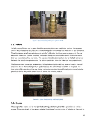  
                               Figure 9 ‐ Hot and Cold Cylinders and Cylinder Heads 

5.3. Pistons 
To help reduce friction and increase durability, grooved pistons are used in our system.  The grooves 
around the piston serve as a pressure seal when the piston and cylinder are machined to low tolerances. 
The piston was originally going to be constructed of cold rolled steel to ensure consistency in thermal 
expansion for the hot cylinder assembly.  However, our technician supplied us with a similar material 
that was easier to machine and finish.  This was considered to be important due to the high tolerances 
between the piston and cylinder walls. The better the surface finish the lower the friction generated.  

The brass‐on‐steel interaction between the cold cylinder and piston will not pose an issue for thermal 
expansion due to the low temperature gradient across the cold cylinder assembly as designed. The 
interaction of brass and steel has low sliding frictional properties. Figure 10 displays the manufacturing 
process of one of the pistons on the lathe as well as the finished product. 




                                                                                            
                                Figure 10 ‐ Piston Manufacturing and Final Product 

5.4. Cranks 
The design of the cranks had to incorporate two things, stroke length and the generation of a force 
couple.  The stroke length of our system is twice the distance from the center of rotation of the crank to 


                                                                                                         12 
 
 