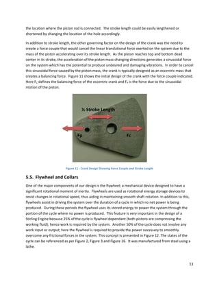 the location where the piston rod is connected.  The stroke length could be easily lengthened or 
shortened by changing the location of the hole accordingly. 

In addition to stroke length, the other governing factor on the design of the crank was the need to 
create a force couple that would cancel the linear translational force exerted on the system due to the 
mass of the piston accelerating over its stroke length.  As the piston reaches top and bottom dead 
center in its stroke, the acceleration of the piston mass changing directions generates a sinusoidal force 
on the system which has the potential to produce undesired and damaging vibrations.  In order to cancel 
this sinusoidal force caused by the piston mass, the crank is typically designed as an eccentric mass that 
creates a balancing force.  Figure 11 shows the initial design of the crank with the force couple indicated.  
Here FC defines the balancing force of the eccentric crank and FP is the force due to the sinusoidal 
motion of the piston. 




                                     ½ Stroke Length




                                  Fp                                  Fc




                                                                                      
                          Figure 11 ‐ Crank Design Showing Force Couple and Stroke Length 

5.5. Flywheel and Collars 
One of the major components of our design is the flywheel; a mechanical device designed to have a 
significant rotational moment of inertia.  Flywheels are used as rotational energy storage devices to 
resist changes in rotational speed, thus aiding in maintaining smooth shaft rotation. In addition to this, 
flywheels assist in driving the system over the duration of a cycle in which no net power is being 
produced.  During these periods the flywheel uses its stored energy to power the system through the 
portion of the cycle where no power is produced.  This feature is very important in the design of a 
Stirling Engine because 25% of the cycle is flywheel dependant (both pistons are compressing the 
working fluid); hence work is required by the system.  Another 50% of the cycle does not involve any 
work input or output; here the flywheel is required to provide the power necessary to smoothly 
overcome any frictional forces in the system. This concept is presented in Figure 12. The states of the 
cycle can be referenced as per Figure 2, Figure 3 and Figure 16.  It was manufactured from steel using a 
lathe. 



                                                                                                          13 
 
 