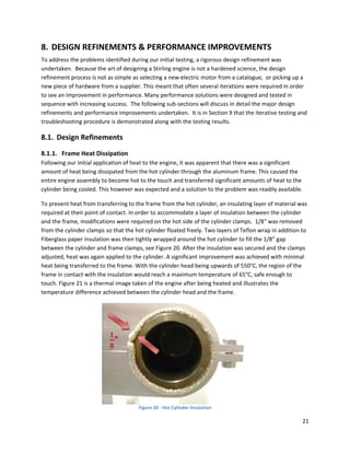 8. DESIGN REFINEMENTS & PERFORMANCE IMPROVEMENTS  
To address the problems identified during our initial testing, a rigorous design refinement was 
undertaken.  Because the art of designing a Stirling engine is not a hardened science, the design 
refinement process is not as simple as selecting a new electric motor from a catalogue,  or picking up a 
new piece of hardware from a supplier. This meant that often several iterations were required in order 
to see an improvement in performance. Many performance solutions were designed and tested in 
sequence with increasing success.  The following sub‐sections will discuss in detail the major design 
refinements and performance improvements undertaken.  It is in Section 9 that the iterative testing and 
troubleshooting procedure is demonstrated along with the testing results. 

8.1. Design Refinements 
8.1.1. Frame Heat Dissipation  
Following our initial application of heat to the engine, it was apparent that there was a significant 
amount of heat being dissipated from the hot cylinder through the aluminum frame. This caused the 
entire engine assembly to become hot to the touch and transferred significant amounts of heat to the 
cylinder being cooled. This however was expected and a solution to the problem was readily available.  

To prevent heat from transferring to the frame from the hot cylinder, an insulating layer of material was 
required at their point of contact. In order to accommodate a layer of insulation between the cylinder 
and the frame, modifications were required on the hot side of the cylinder clamps.  1/8“ was removed 
from the cylinder clamps so that the hot cylinder floated freely. Two layers of Teflon wrap in addition to 
Fiberglass paper insulation was then tightly wrapped around the hot cylinder to fill the 1/8” gap 
between the cylinder and frame clamps, see Figure 20. After the insulation was secured and the clamps 
adjusted, heat was again applied to the cylinder. A significant improvement was achieved with minimal 
heat being transferred to the frame. With the cylinder head being upwards of 550°C, the region of the 
frame in contact with the insulation would reach a maximum temperature of 65°C, safe enough to 
touch. Figure 21 is a thermal image taken of the engine after being heated and illustrates the 
temperature difference achieved between the cylinder head and the frame. 




                                                                                    
                                       Figure 20 ‐ Hot Cylinder Insulation 

                                                                                                        21 
 
 