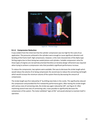  
                                          Figure 21 ‐ Thermal Image 

8.1.2. Compression Reduction  
It was evident from the initial test that the cylinder compression was too high for the scale of our 
application. The pressures achieved in the cylinders were enough to cause significant vibration and 
bending of the frame itself. High compression, however, is the main characteristic of the Alpha type 
Stirling engine due to there being two sealed pistons and cylinders. Suitable compression ratios for 
these types of engines are not well documented therefore an iterative design refinement was required 
when trying to achieve a compression ratio that provided a significant performance increase. 

To reduce the compression, two options were available. One was to decrease the stroke length which 
would reduce the volume of air being compressed; the second was to reduce the connecting rod length 
which would increase the minimum volume of the system there by decreasing the amount of 
compression. 

The stroke length was first reduced by ¾” by drilling new holes in the cranks. This significantly reduced 
the compression and provided the first noteworthy performance gains. After testing this stroke length 
with various sizes of connecting rods, the stroke was again reduced by 5/8”, see Figure 22. After 
machining several new sizes of connecting rods, it was possible to significantly decrease the 
compression of the system. The motor exhibited “signs of life” and would attempt to maintain itself in 
operation.  

 




                                                                                                         22 
 
 