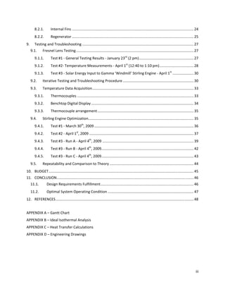 8.2.1.        Internal Fins ........................................................................................................................ 24 
        8.2.2.        Regenerator ........................................................................................................................ 25 
9.      Testing and Troubleshooting .............................................................................................................. 27 
      9.1.     Fresnel Lens Testing .................................................................................................................... 27 
        9.1.1.        Test #1 ‐ General Testing Results ‐ January 23rd (2 pm) ...................................................... 27 
        9.1.2.        Test #2‐ Temperature Measurements ‐ April 1st (12:40 to 1:10 pm)  ................................. 28 
                                                                                      .
        9.1.3.        Test #3 ‐ Solar Energy Input to Gamma ‘Windmill’ Stirling Engine ‐ April 1st ..................... 30 
      9.2.     Iterative Testing and Troubleshooting Procedure ...................................................................... 30 
      9.3.     Temperature Data Acquisition .................................................................................................... 33 
        9.3.1.        Thermocouples ................................................................................................................... 33 
        9.3.2.        Benchtop Digital Display ..................................................................................................... 34 
        9.3.3.        Thermocouple arrangement ............................................................................................... 35 
      9.4.     Stirling Engine Optimization........................................................................................................ 35 
        9.4.1.        Test #1 ‐ March 30th, 2009 .................................................................................................. 36 
        9.4.2.        Test #2 ‐ April 1st, 2009 ....................................................................................................... 37 
        9.4.3.        Test #3 ‐ Run A ‐ April 4th, 2009 .......................................................................................... 39 
        9.4.4.        Test #3 ‐ Run B ‐ April 4th, 2009 ........................................................................................... 42 
        9.4.5.        Test #3 ‐ Run C ‐ April 4th, 2009 ........................................................................................... 43 
      9.5.     Repeatability and Comparison to Theory ................................................................................... 44 
10.  BUDGET ............................................................................................................................................... 45 
11.  CONCLUSION ....................................................................................................................................... 46 
      11.1.       Design Requirements Fulfillment ............................................................................................ 46 
      11.2.       Optimal System Operating Condition ..................................................................................... 47 
12.  REFERENCES ........................................................................................................................................ 48 
 
APPENDIX A – Gantt Chart 
APPENDIX B – Ideal Isothermal Analysis 
APPENDIX C – Heat Transfer Calculations 
APPENDIX D – Engineering Drawings 




                                                                                                                                                            iii 
 
 