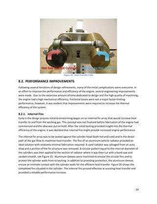  
                                        Figure 24 ‐ Steel Transfer Tube 

8.2. PERFORMANCE IMPROVEMENTS 
Following several iterations of design refinements, many of the initial complications were overcome. In 
an effort to improve the performance and efficiency of the engine, several engineering improvements 
were made.  Due to the extensive amount of time dedicated to design and the high quality of machining, 
the engine had a high mechanical efficiency. Frictional losses were not a major factor limiting 
performance; however, it was evident that improvements were required to increase the thermal 
efficiency of the system. 

8.2.1. Internal Fins 
Early in the design process initial brainstorming began on an internal fin array that would increase heat 
transfer to and from the working gas. This concept was not finalized before fabrication of the engine had 
commenced and the idea was put on hold. After the initial testing provided insight into the thermal 
efficiency of the engine, it was decided that internal fins might provide increased engine performance.  

The internal fin array was to be seated against the cylinder head (both hot and cold) and in the direct 
path of the gas flow to maximize heat transfer. The fins of an aluminum vehicle radiator provided an 
ideal solution with relatively minimal fabrication required. A used radiator was salvaged from an auto 
shop and a portion of the fin structure was removed. A circular pattern equal to the internal diameter of 
the cylinders was then applied to the section of radiator where it was then cut with a band saw and 
sanded smooth, see Figure 25.  Aluminum sleeves were machined to encase the circular fins and to 
protect the cylinder walls from scratching. In addition to providing protection, the aluminum sleeves 
ensure an intimate contact with the cylinder walls for the efficient heat transfer. Figure 26 shows the 
completed fins situated in the cylinder. The internal fins proved effective at assisting heat transfer and 
provided a notable performance increase. 

                                                        
                                                        

                                                                                                        24 
 
 