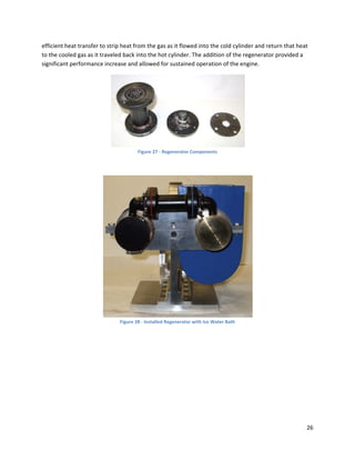 efficient heat transfer to strip heat from the gas as it flowed into the cold cylinder and return that heat 
to the cooled gas as it traveled back into the hot cylinder. The addition of the regenerator provided a 
significant performance increase and allowed for sustained operation of the engine. 




                                                                                        
                                       Figure 27 ‐ Regenerator Components 

 




                                                                                            
                               Figure 28 ‐ Installed Regenerator with Ice Water Bath




                                                                                                           26 
 
 
