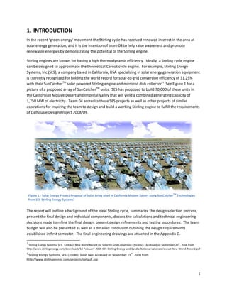 1. INTR
      RODUCTI
            ION 
In the recent ‘green‐en
                      nergy’ movem   ment the Stirling cycle has received renewed interesst in the area of 
solar enerrgy generatio
                      on, and it is th            of team 04 to help raise aw
                                     he intention o                           wareness and promote 
renewable energies by y demonstrating the poten   ntial of the Sti
                                                                 irling engine.   

Stirling en
          ngines are kno own for havinng a high therrmodynamic efficiency.  Id  deally, a Stirlin
                                                                                                ng cycle enginne 
can be de esigned to app proximate thee theoretical Carnot cycle engine.  For e   example, Stirrling Energy 
Systems, Inc (SES), a co ompany based in California, USA specia   alizing in solar
                                                                                 r energy gene  eration equipment 
is currently recognized d for holding t
                                      the world reccord for solar‐‐to‐grid conve ersion efficienncy of 31.25% % 
                         TM
                         T                                                                 1
with theirr SunCatcher  solar powe   ered Stirling e
                                                   engine and mi  irrored dish c collector.   See Figure 1 forr a 
                                              TM
picture off a proposed a array of SunC
                                     Catcher  unit  ts.  SES has proposed to bu   uild 70,000 of these units in 
the Californian Mojave  e Desert and IImperial Valle
                                                   ey that will yield a combined generating     g capacity of 
1,750 MW  W of electricity.  Team 04 a
                                     accredits thesse SES project ts as well as oother projects s of similar 
aspirationns for inspiring the team too design and build a working Stirling en  ngine to fulfill the requirem ments 
of Dalhou usie Design Prroject 2008/009. 




                                                                                                                                             
    Figure 1 ‐ S
               Solar Energy Pro
                              oject Proposal o                ted in California Mojave Desert using SunCatch TM Technolog
                                             of Solar Array sit                                            her          gies 
                                      2
    from SES SStirling Energy Systems  


The reporrt will outline a background of the ideal Stirling cyclee, summarize the design seelection process, 
present th
         he final design and individual compone    ents, discuss t
                                                                 the calculations and technical engineering 
decisions made to refin ne the final design, presen              nements and testing proce
                                                   nt design refin                         edures.  The t
                                                                                                        team 
budget will also be preesented as we ell as a detaile
                                                    ed conclusionn outlining the
                                                                               e design requ
                                                                                           uirements 
establishe
         ed in first sem
                       mester.  The fiinal engineering drawings are attached  d in the Appen
                                                                                           ndix D. 
                                                            
1                                                                                                                               th
     Stirling Energy Systems, SES.  (2008a). New Wo
                                                  orld Record for Sola
                                                                     ar‐to‐Grid Convers
                                                                                      sion Efficiency.  Ac
                                                                                                         ccessed on Septem
                                                                                                                         mber 20 , 2008 fro
                                                                                                                                          om 
http://www.s
           stirlingenergy.com
                            m/downloads/12‐F
                                           February‐2008‐SES
                                                           S‐Stirling‐Energy‐and‐Sandia‐National‐Laboratories‐se
                                                                                                               et‐New‐World‐Rec
                                                                                                                              cord.pdf 
2
  Stirling Ene
             ergy Systems, SEES. (2008b). Sola              d on November 15th, 2008 from 
                                             ar Two. Accessed
http://www  w.stirlingenergy.c
                             com/projects/de efault.asp 

 
                                                                                                                                                1 
 
 