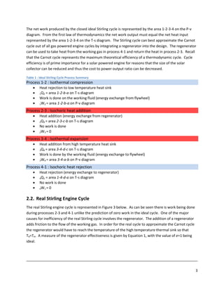 The net work produced by the closed ideal Stirling cycle is represented by the area 1‐2‐3‐4 on the P‐v 
diagram.  From the first law of thermodynamics the net work output must equal the net heat input 
represented by the area 1‐2‐3‐4 on the T‐s diagram.  The Stirling cycle can best approximate the Carnot 
cycle out of all gas powered engine cycles by integrating a regenerator into the design.  The regenerator 
can be used to take heat from the working gas in process 4‐1 and return the heat in process 2‐3.  Recall 
that the Carnot cycle represents the maximum theoretical efficiency of a thermodynamic cycle.  Cycle 
efficiency is of prime importance for a solar powered engine for reasons that the size of the solar 
collector can be reduced and thus the cost to power output ratio can be decreased. 

Table 1 : Ideal Stirling Cycle Process Summary
Process 1‐2 : Isothermal compression 
       •      Heat rejection to low temperature heat sink  
       •      1Q2 = area 1‐2‐b‐a on T‐s diagram 
       •      Work is done on the working fluid (energy exchange from flywheel)   
       •      1W2 = area 1‐2‐b‐a on P‐v diagram 

Process 2‐3 : Isochoric heat addition 
       •      Heat addition (energy exchange from regenerator) 
       •      2Q3 = area 2‐3‐c‐b on T‐s diagram 
       •      No work is done 
       •      2W3 = 0 

Process 3‐4 : Isothermal expansion 
       •      Heat addition from high temperature heat sink 
       •      3Q4 = area 3‐4‐d‐c on T‐s diagram 
       •      Work is done by the working fluid (energy exchange to flywheel) 
       •      3W4 = area 3‐4‐a‐b on P‐v diagram 

Process 4‐1 : Isochoric heat rejection 
       •      Heat rejection (energy exchange to regenerator) 
       •      4Q1 = area 1‐4‐d‐a on T‐s diagram 
       •      No work is done 
       •      4W1 = 0 



2.2. Real Stirling Engine Cycle 
The real Stirling engine cycle is represented in Figure 3 below.  As can be seen there is work being done 
during processes 2‐3 and 4‐1 unlike the prediction of zero work in the ideal cycle.  One of the major 
causes for inefficiency of the real Stirling cycle involves the regenerator.  The addition of a regenerator 
adds friction to the flow of the working gas.  In order for the real cycle to approximate the Carnot cycle 
the regenerator would have to reach the temperature of the high temperature thermal sink so that 
TR=TH.  A measure of the regenerator effectiveness is given by Equation 1, with the value of e=1 being 
ideal. 



                                                                                                                                                                                               
                                                                                                                                                                                               
 
                                                                                                                                                                                           3 
 
 