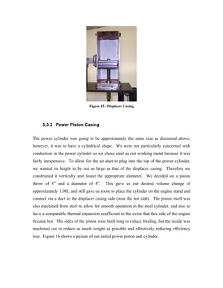 Figure 15 - Displacer Casing




     5.3.3 Power Piston Casing


The power cylinder was going to be approximately the same size as discussed above;
however, it was to have a cylindrical shape. We were not particularly concerned with
conduction in the power cylinder so we chose steel as our working metal because it was
fairly inexpensive. To allow for the air duct to plug into the top of the power cylinder,
we wanted its height to be not as large as that of the displacer casing. Therefore we
constrained it vertically and found the appropriate diameter. We decided on a piston
throw of 5” and a diameter of 4”.         This gave us our desired volume change of
approximately 1.08L and still gave us room to place the cylinder on the engine stand and
connect via a duct to the displacer casing side (near the hot side). The piston itself was
also machined from steel to allow for smooth operation in the steel cylinder, and also to
have a comparable thermal expansion coefficient in the event that this side of the engine
became hot. The sides of the piston were built long to reduce binding, but the inside was
machined out to reduce as much weight as possible and effectively reducing efficiency
loss. Figure 16 shows a picture of our initial power piston and cylinder.
 