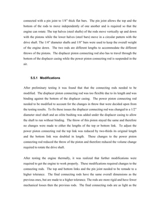 connected with a pin joint to 1/8” thick flat bars. The pin joint allows the top and the
bottom of the rods to move independently of one another and is required so that the
engine can rotate. The top halves (steel shafts) of the rods move vertically up and down
with the pistons while the lower halves (steel bars) move in a circular pattern with the
drive shaft. The 1/4” diameter shafts and 1/8” bars were used to keep the overall weight
of the engine down. The two rods are different lengths to accommodate the different
throws of the pistons. The displacer piston connecting rod also has to travel through the
bottom of the displacer casing while the power piston connecting rod is suspended in the
air.



       5.5.1 Modifications


After preliminary testing it was found that that the connecting rods needed to be
modified. The displacer piston connecting rod was too flexible due to its length and was
binding against the bottom of the displacer casing. The power piston connecting rod
needed to be modified to account for the changes in throw that were decided upon from
the testing results. To fix these issues the displacer connecting rod was changed to a 1/2”
diameter steel shaft and an oilite bushing was added under the displacer casing to allow
the shaft to run without binding. The throw of this piston stayed the same and therefore
no changes were made to either the lengths of the top or bottom link. To adjust the
power piston connecting rod the top link was reduced by two-thirds its original length
and the bottom link was doubled in length.         These changes to the power piston
connecting rod reduced the throw of the piston and therefore reduced the volume change
required to rotate the drive shaft.


After testing the engine thermally, it was realized that further modifications were
required to get the engine to work properly. These modifications required changes to the
connecting rods. The top and bottom links and the pin joint needed to be remade to a
higher tolerance. The final connecting rods have the same overall dimensions as the
previous ones, but are made to a higher tolerance. The rods are more rigid and have fewer
mechanical losses then the previous rods. The final connecting rods are as light as the
 