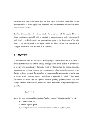 The final drive shaft is the most rigid and has fewer mechanical losses than the two
previous shafts. It is also lighter then the second drive shaft and runs mechanically sound
when manually cranked.


The final drive shaft is well built and suitable for further use with this engine. However,
future modifications probably will be required to get the engine to work. Although well
built, it will be difficult to make any changes to the throw or the phase angle of the drive
shaft. If the modifications to the engine require that either one of these parameters be
changed, a new drive shaft will need to be fabricated.



5.7 Flywheel

Experimentation with the constructed Stirling engine demonstrated that a flywheel is
necessary to maintain the rotation through all stages of the piston motion. A flywheel acts
as a reservoir to absorb energy during the points of rotation where the turning moment is
greater than the resisting moment, and restores energy when the turning moment is less
than the resisting moment. The absorbing of energy must be accompanied by an increase
in speed, while restoring energy necessitates a decrease in speed. These speed
fluctuations are small, but the flywheel must be properly proportioned so that these
changes of speed do not exceed permissible limits. The kinetic energy of the flywheel is
given by


               IKsω2 = ½ Ef


where I = mass moment of inertia of the flywheel = mass*(radius of gyration)2 = mk2
       Ks = speed coefficient
       ω = mean angular speed
       Ef = energy fluctuation = area under torque vs. rotation angle diagram
 