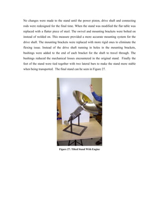 No changes were made to the stand until the power piston, drive shaft and connecting
rods were redesigned for the final time. When the stand was modified the flat table was
replaced with a flatter piece of steel. The swivel and mounting brackets were bolted on
instead of welded on. This measure provided a more accurate mounting system for the
drive shaft. The mounting brackets were replaced with more rigid ones to eliminate the
flexing issue. Instead of the drive shaft running in holes in the mounting brackets,
bushings were added to the end of each bracket for the shaft to travel through. The
bushings reduced the mechanical losses encountered in the original stand. Finally the
feet of the stand were tied together with two lateral bars to make the stand more stable
when being transported. The final stand can be seen in Figure 27.




                            Figure 27: Tilted Stand With Engine
 