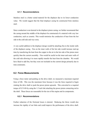 6.1.1 Recommendations


Stainless steel is a better suited material for the displacer due to its lower conduction
value. We would suggest that the final displacer casing be constructed from stainless
steel.


Since conduction is not desired in the displacer piston casing, we further recommend that
the casing around the middle of the displacer be constructed of a material with very low
conduction, such as ceramic. This would minimize the conduction of heat from the hot
side to the cold side and vice versa.


A very useful addition to the displacer design would be attaching fins to the inside walls
of the displacer casing. Fins on the inner walls of the hot side would increase start-up
time by transferring the heat from the copper to the air in the hot side of the piston more
quickly than the current assembly. Fins would be useful on the inner and outer walls of
the cold side allowing it to more rapidly transfer the heat from the chamber. We would
have liked to add fins, but they were not included on the current design primarily due to
time constraints.



6.2 Force Measurements

Using a force meter and pushing on the drive shaft, we measured a maximum required
force of 4lb. This was the maximum force because it was the force required to begin
rotating the drive shaft or push the power piston upwards. This converted to a required
torque of 0.5 ft-lb by using the 1.5 inch link attaching the power piston connecting rod to
the shaft. These forces are reasonable for the size of the engine and its components.

         6.2.1 Recommendations


Further reduction of the frictional losses is desired. Reducing the throw would also
increase the rigidity of our links and could improve the performance of the drive shaft.
 