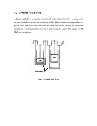 4.2 Dynamic Heat Sleeve

A heated metal sleeve is mounted concentrically to the piston. This sleeve is raised up to
surround the cylinder to heat and expand gas inside. When the gas inside is expanded, the
piston raises and causes the heat sleeve to lower. This allows the hot gas inside the
cylinder to cool, bringing the piston down and raising the sleeve. This design would
likely use two pistons.




                              Figure 4: Dynamic Heat Sleeve.
 