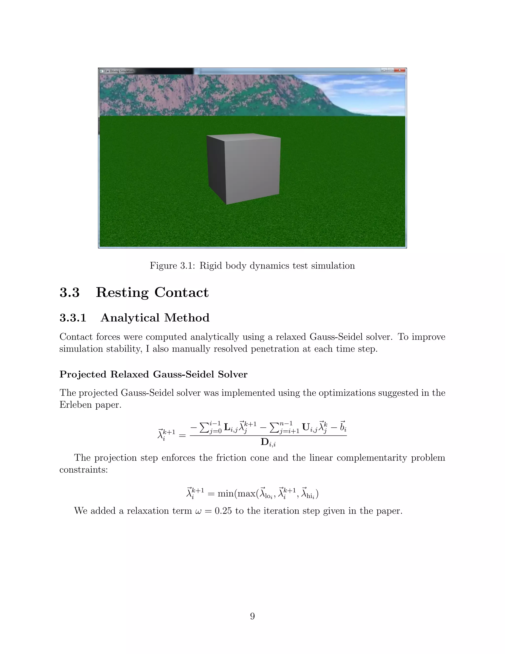 Figure 3.1: Rigid body dynamics test simulation

3.3     Resting Contact
3.3.1    Analytical Method
Contact forces were computed analytically using a relaxed Gauss-Seidel solver. To improve
simulation stability, I also manually resolved penetration at each time step.

Projected Relaxed Gauss-Seidel Solver
The projected Gauss-Seidel solver was implemented using the optimizations suggested in the
Erleben paper.
                                     i−1                    n−1
                                 −   j=0   Li,j λk+1 −
                                                 j          j=i+1   Ui,j λk − bi
                                                                          j
                      λk+1
                       i     =
                                                     Di,i
   The projection step enforces the friction cone and the linear complementarity problem
constraints:

                             λk+1 = min(max(λloi , λk+1 , λhii )
                              i                     i

   We added a relaxation term ω = 0.25 to the iteration step given in the paper.




                                                  9
 