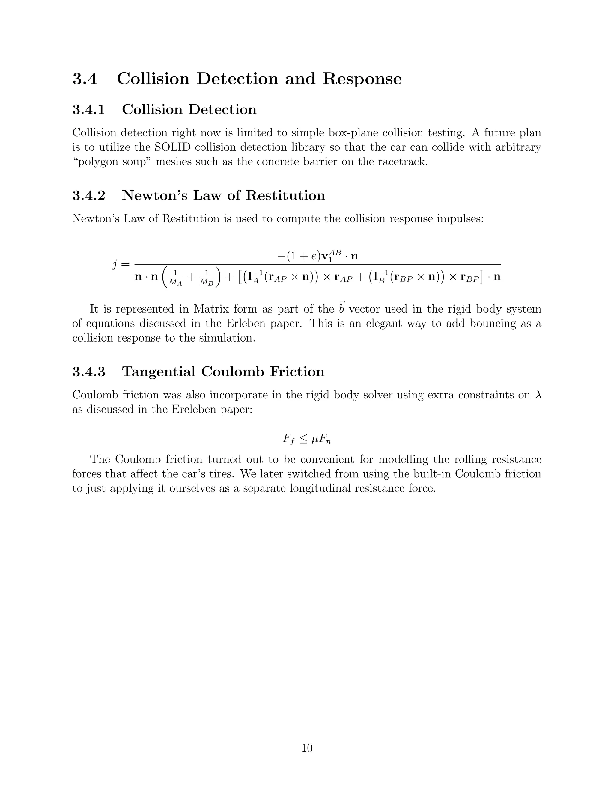 3.4     Collision Detection and Response
3.4.1    Collision Detection
Collision detection right now is limited to simple box-plane collision testing. A future plan
is to utilize the SOLID collision detection library so that the car can collide with arbitrary
“polygon soup” meshes such as the concrete barrier on the racetrack.

3.4.2    Newton’s Law of Restitution
Newton’s Law of Restitution is used to compute the collision response impulses:

                                                   AB
                                          −(1 + e)v1 · n
        j=
             n·n    1
                   MA
                        +    1
                            MB
                                 +   I−1 (rAP × n) × rAP + I−1 (rBP × n) × rBP · n
                                      A                     B


    It is represented in Matrix form as part of the b vector used in the rigid body system
of equations discussed in the Erleben paper. This is an elegant way to add bouncing as a
collision response to the simulation.

3.4.3    Tangential Coulomb Friction
Coulomb friction was also incorporate in the rigid body solver using extra constraints on λ
as discussed in the Ereleben paper:

                                           Ff ≤ µFn
    The Coulomb friction turned out to be convenient for modelling the rolling resistance
forces that aﬀect the car’s tires. We later switched from using the built-in Coulomb friction
to just applying it ourselves as a separate longitudinal resistance force.




                                              10
 