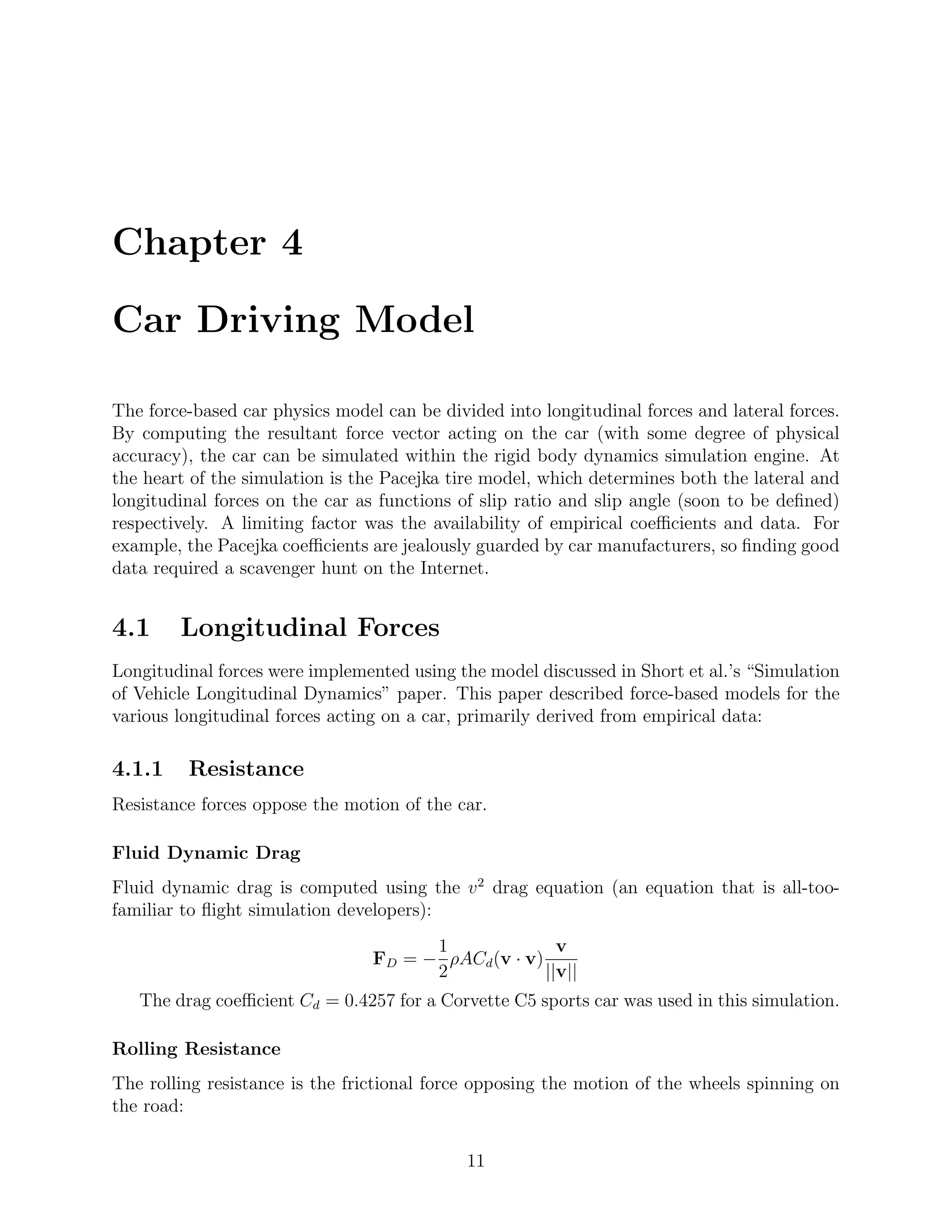 Chapter 4

Car Driving Model

The force-based car physics model can be divided into longitudinal forces and lateral forces.
By computing the resultant force vector acting on the car (with some degree of physical
accuracy), the car can be simulated within the rigid body dynamics simulation engine. At
the heart of the simulation is the Pacejka tire model, which determines both the lateral and
longitudinal forces on the car as functions of slip ratio and slip angle (soon to be deﬁned)
respectively. A limiting factor was the availability of empirical coeﬃcients and data. For
example, the Pacejka coeﬃcients are jealously guarded by car manufacturers, so ﬁnding good
data required a scavenger hunt on the Internet.


4.1     Longitudinal Forces
Longitudinal forces were implemented using the model discussed in Short et al.’s “Simulation
of Vehicle Longitudinal Dynamics” paper. This paper described force-based models for the
various longitudinal forces acting on a car, primarily derived from empirical data:

4.1.1    Resistance
Resistance forces oppose the motion of the car.

Fluid Dynamic Drag
Fluid dynamic drag is computed using the v 2 drag equation (an equation that is all-too-
familiar to ﬂight simulation developers):
                                       1               v
                                 FD = − ρACd (v · v)
                                       2             ||v||
   The drag coeﬃcient Cd = 0.4257 for a Corvette C5 sports car was used in this simulation.

Rolling Resistance
The rolling resistance is the frictional force opposing the motion of the wheels spinning on
the road:

                                             11
 