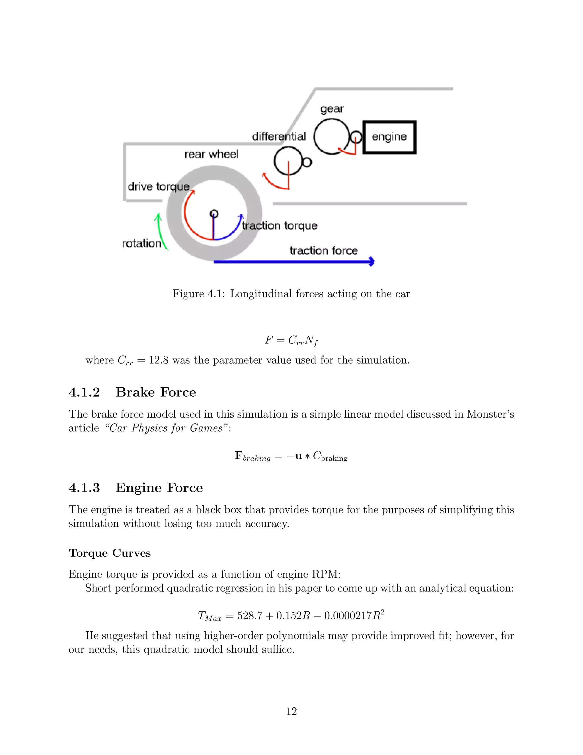 Figure 4.1: Longitudinal forces acting on the car



                                         F = Crr Nf
   where Crr = 12.8 was the parameter value used for the simulation.

4.1.2    Brake Force
The brake force model used in this simulation is a simple linear model discussed in Monster’s
article “Car Physics for Games”:

                                   Fbraking = −u ∗ Cbraking

4.1.3    Engine Force
The engine is treated as a black box that provides torque for the purposes of simplifying this
simulation without losing too much accuracy.

Torque Curves
Engine torque is provided as a function of engine RPM:
   Short performed quadratic regression in his paper to come up with an analytical equation:

                           TM ax = 528.7 + 0.152R − 0.0000217R2
   He suggested that using higher-order polynomials may provide improved ﬁt; however, for
our needs, this quadratic model should suﬃce.




                                             12
 