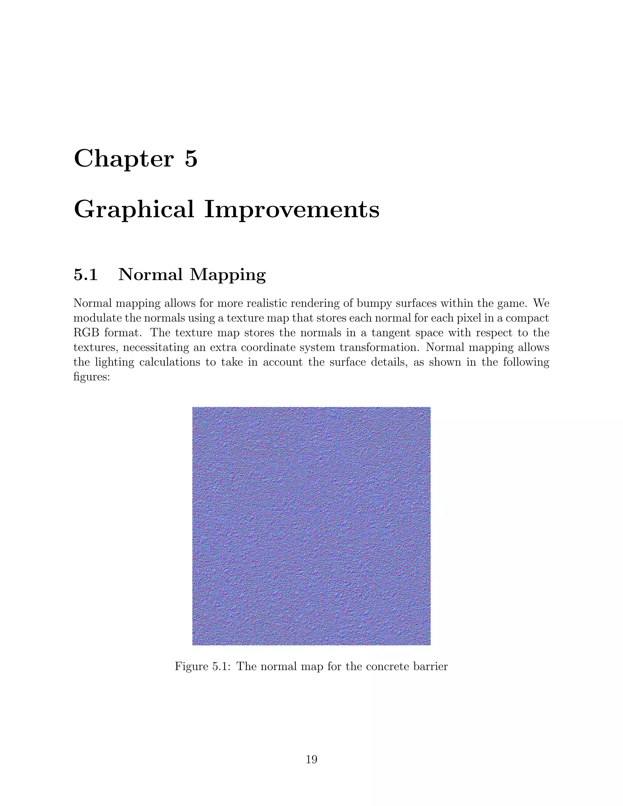 Chapter 5

Graphical Improvements

5.1     Normal Mapping
Normal mapping allows for more realistic rendering of bumpy surfaces within the game. We
modulate the normals using a texture map that stores each normal for each pixel in a compact
RGB format. The texture map stores the normals in a tangent space with respect to the
textures, necessitating an extra coordinate system transformation. Normal mapping allows
the lighting calculations to take in account the surface details, as shown in the following
ﬁgures:




                   Figure 5.1: The normal map for the concrete barrier




                                            19
 