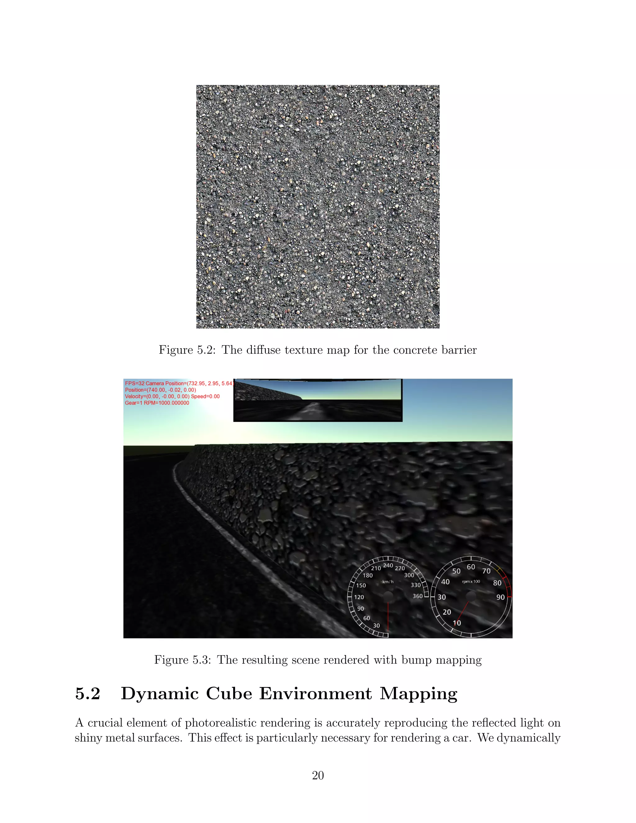 Figure 5.2: The diﬀuse texture map for the concrete barrier




               Figure 5.3: The resulting scene rendered with bump mapping

5.2     Dynamic Cube Environment Mapping
A crucial element of photorealistic rendering is accurately reproducing the reﬂected light on
shiny metal surfaces. This eﬀect is particularly necessary for rendering a car. We dynamically


                                             20
 