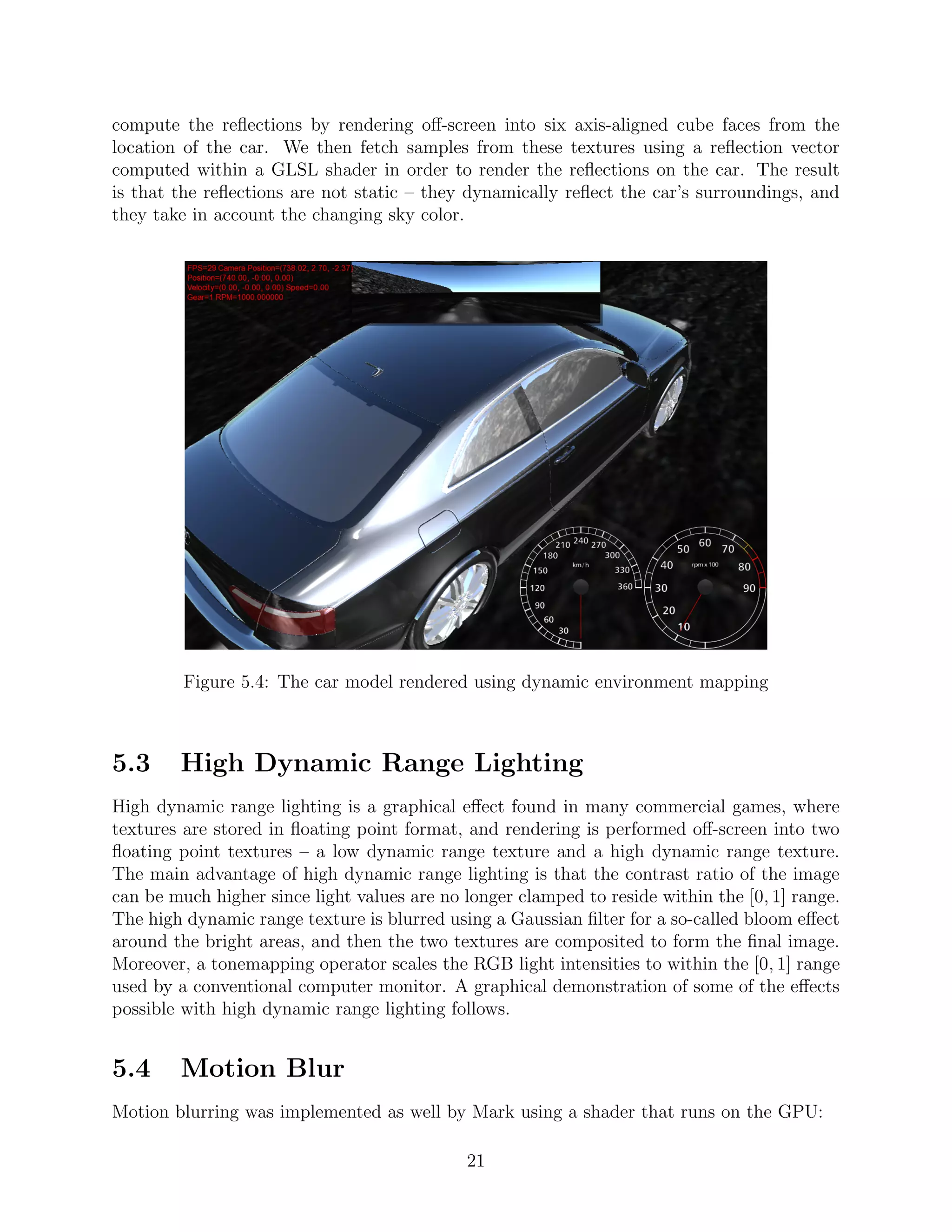 compute the reﬂections by rendering oﬀ-screen into six axis-aligned cube faces from the
location of the car. We then fetch samples from these textures using a reﬂection vector
computed within a GLSL shader in order to render the reﬂections on the car. The result
is that the reﬂections are not static – they dynamically reﬂect the car’s surroundings, and
they take in account the changing sky color.




         Figure 5.4: The car model rendered using dynamic environment mapping



5.3     High Dynamic Range Lighting
High dynamic range lighting is a graphical eﬀect found in many commercial games, where
textures are stored in ﬂoating point format, and rendering is performed oﬀ-screen into two
ﬂoating point textures – a low dynamic range texture and a high dynamic range texture.
The main advantage of high dynamic range lighting is that the contrast ratio of the image
can be much higher since light values are no longer clamped to reside within the [0, 1] range.
The high dynamic range texture is blurred using a Gaussian ﬁlter for a so-called bloom eﬀect
around the bright areas, and then the two textures are composited to form the ﬁnal image.
Moreover, a tonemapping operator scales the RGB light intensities to within the [0, 1] range
used by a conventional computer monitor. A graphical demonstration of some of the eﬀects
possible with high dynamic range lighting follows.


5.4     Motion Blur
Motion blurring was implemented as well by Mark using a shader that runs on the GPU:

                                             21
 