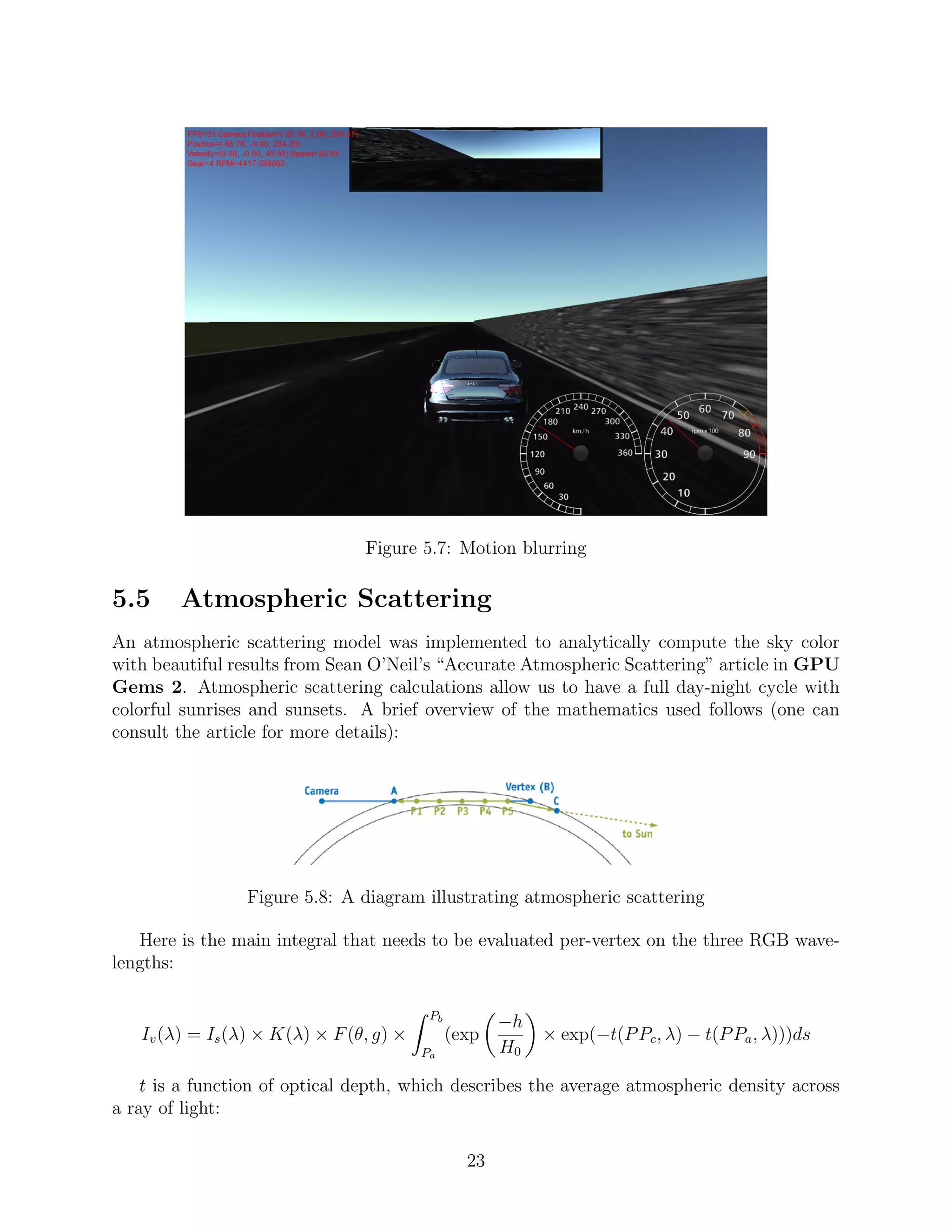 Figure 5.7: Motion blurring

5.5     Atmospheric Scattering
An atmospheric scattering model was implemented to analytically compute the sky color
with beautiful results from Sean O’Neil’s “Accurate Atmospheric Scattering” article in GPU
Gems 2. Atmospheric scattering calculations allow us to have a full day-night cycle with
colorful sunrises and sunsets. A brief overview of the mathematics used follows (one can
consult the article for more details):




                 Figure 5.8: A diagram illustrating atmospheric scattering

   Here is the main integral that needs to be evaluated per-vertex on the three RGB wave-
lengths:

                                          Pb
                                                      −h
   Iv (λ) = Is (λ) × K(λ) × F (θ, g) ×         (exp        × exp(−t(P Pc , λ) − t(P Pa , λ)))ds
                                         Pa           H0

    t is a function of optical depth, which describes the average atmospheric density across
a ray of light:

                                                 23
 