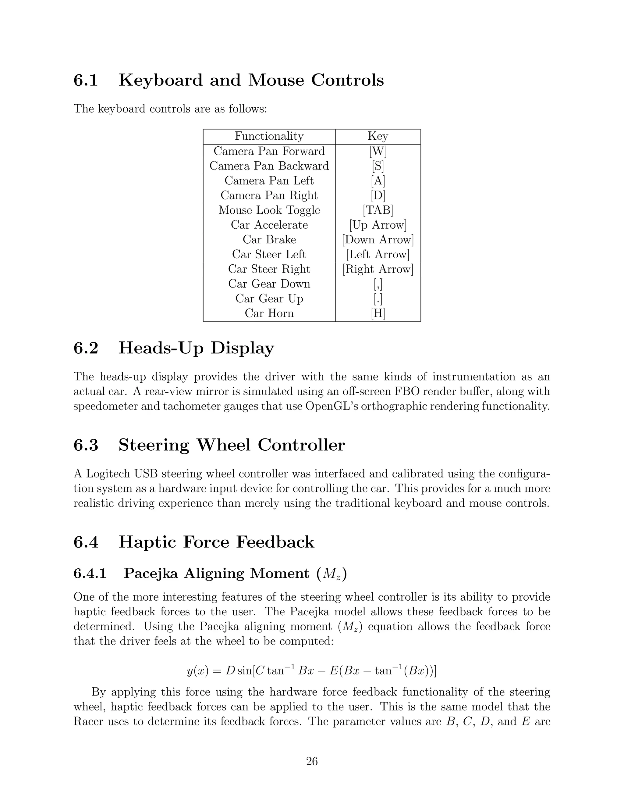 6.1     Keyboard and Mouse Controls
The keyboard controls are as follows:

                              Functionality         Key
                           Camera Pan Forward        [W]
                           Camera Pan Backward        [S]
                             Camera Pan Left          [A]
                            Camera Pan Right         [D]
                            Mouse Look Toggle      [TAB]
                              Car Accelerate     [Up Arrow]
                                Car Brake      [Down Arrow]
                              Car Steer Left    [Left Arrow]
                             Car Steer Right   [Right Arrow]
                             Car Gear Down             [,]
                               Car Gear Up             [.]
                                Car Horn              [H]

6.2     Heads-Up Display
The heads-up display provides the driver with the same kinds of instrumentation as an
actual car. A rear-view mirror is simulated using an oﬀ-screen FBO render buﬀer, along with
speedometer and tachometer gauges that use OpenGL’s orthographic rendering functionality.


6.3     Steering Wheel Controller
A Logitech USB steering wheel controller was interfaced and calibrated using the conﬁgura-
tion system as a hardware input device for controlling the car. This provides for a much more
realistic driving experience than merely using the traditional keyboard and mouse controls.


6.4     Haptic Force Feedback
6.4.1     Pacejka Aligning Moment (Mz )
One of the more interesting features of the steering wheel controller is its ability to provide
haptic feedback forces to the user. The Pacejka model allows these feedback forces to be
determined. Using the Pacejka aligning moment (Mz ) equation allows the feedback force
that the driver feels at the wheel to be computed:

                      y(x) = D sin[C tan−1 Bx − E(Bx − tan−1 (Bx))]
   By applying this force using the hardware force feedback functionality of the steering
wheel, haptic feedback forces can be applied to the user. This is the same model that the
Racer uses to determine its feedback forces. The parameter values are B, C, D, and E are


                                              26
 
