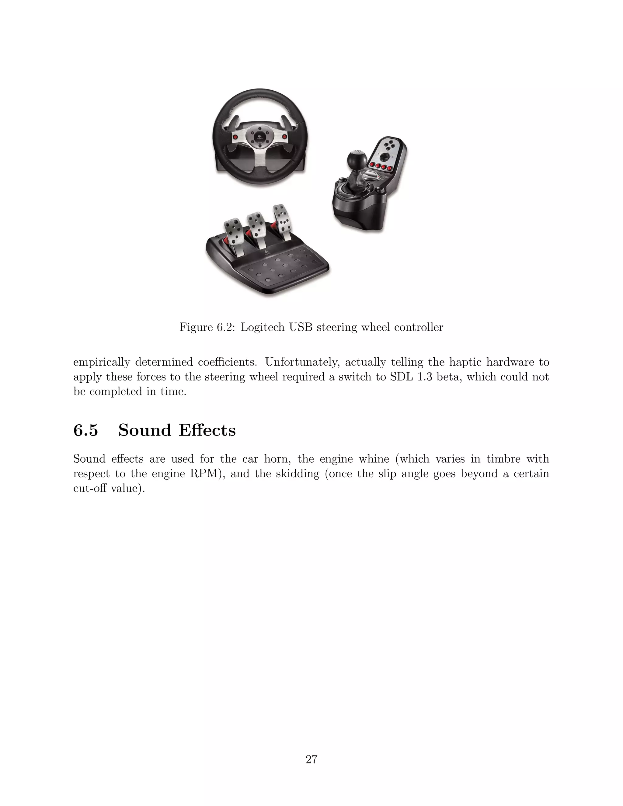 Figure 6.2: Logitech USB steering wheel controller

empirically determined coeﬃcients. Unfortunately, actually telling the haptic hardware to
apply these forces to the steering wheel required a switch to SDL 1.3 beta, which could not
be completed in time.


6.5     Sound Eﬀects
Sound eﬀects are used for the car horn, the engine whine (which varies in timbre with
respect to the engine RPM), and the skidding (once the slip angle goes beyond a certain
cut-oﬀ value).




                                            27
 