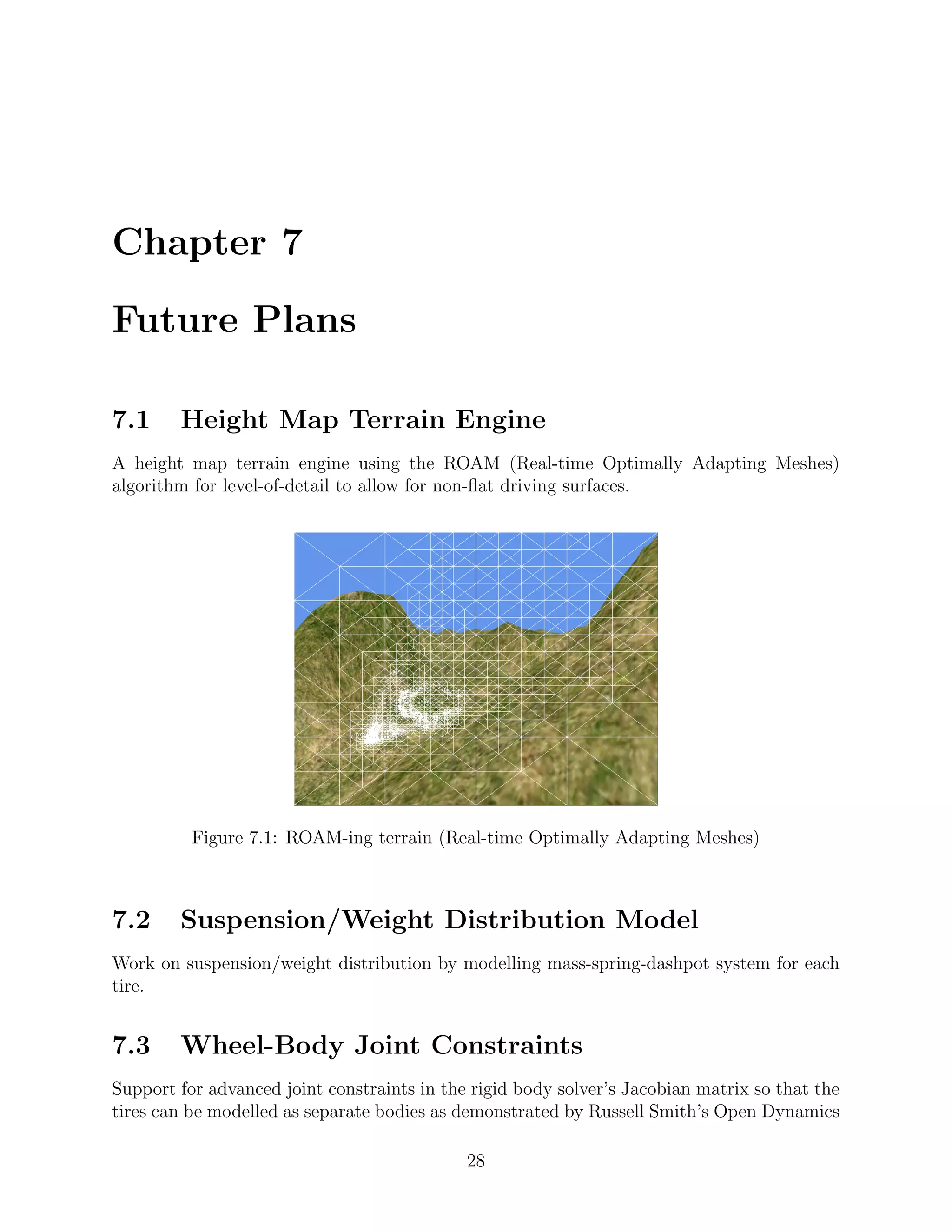 Chapter 7

Future Plans

7.1     Height Map Terrain Engine
A height map terrain engine using the ROAM (Real-time Optimally Adapting Meshes)
algorithm for level-of-detail to allow for non-ﬂat driving surfaces.




          Figure 7.1: ROAM-ing terrain (Real-time Optimally Adapting Meshes)



7.2     Suspension/Weight Distribution Model
Work on suspension/weight distribution by modelling mass-spring-dashpot system for each
tire.


7.3     Wheel-Body Joint Constraints
Support for advanced joint constraints in the rigid body solver’s Jacobian matrix so that the
tires can be modelled as separate bodies as demonstrated by Russell Smith’s Open Dynamics

                                             28
 