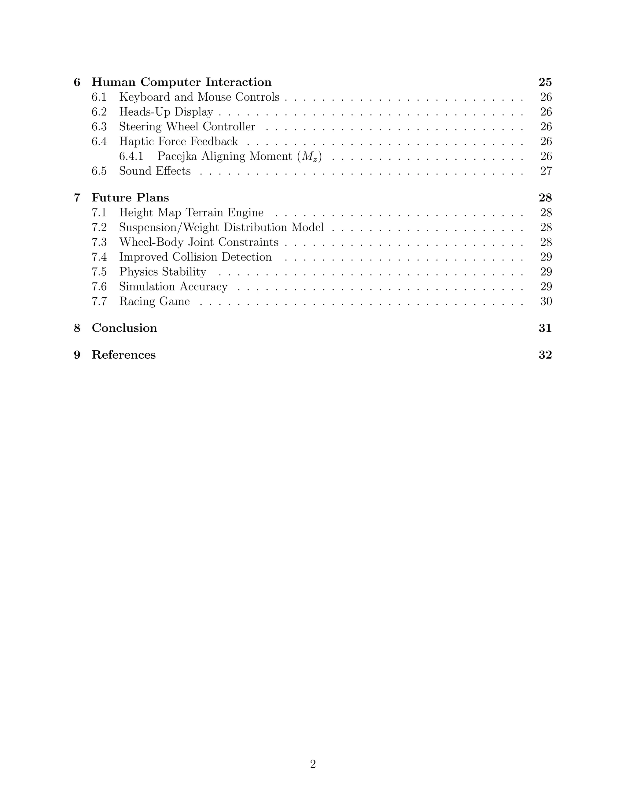 6 Human Computer Interaction                                                                                                            25
  6.1 Keyboard and Mouse Controls . . . . .         .   .   .   .   .   .   .   .   .   .   .   .   .   .   .   .   .   .   .   .   .   26
  6.2 Heads-Up Display . . . . . . . . . . . .      .   .   .   .   .   .   .   .   .   .   .   .   .   .   .   .   .   .   .   .   .   26
  6.3 Steering Wheel Controller . . . . . . .       .   .   .   .   .   .   .   .   .   .   .   .   .   .   .   .   .   .   .   .   .   26
  6.4 Haptic Force Feedback . . . . . . . . .       .   .   .   .   .   .   .   .   .   .   .   .   .   .   .   .   .   .   .   .   .   26
      6.4.1 Pacejka Aligning Moment (Mz )           .   .   .   .   .   .   .   .   .   .   .   .   .   .   .   .   .   .   .   .   .   26
  6.5 Sound Eﬀects . . . . . . . . . . . . . .      .   .   .   .   .   .   .   .   .   .   .   .   .   .   .   .   .   .   .   .   .   27

7 Future Plans                                                                                                                          28
  7.1 Height Map Terrain Engine . .       . . . .   .   .   .   .   .   .   .   .   .   .   .   .   .   .   .   .   .   .   .   .   .   28
  7.2 Suspension/Weight Distribution      Model     .   .   .   .   .   .   .   .   .   .   .   .   .   .   .   .   .   .   .   .   .   28
  7.3 Wheel-Body Joint Constraints .      . . . .   .   .   .   .   .   .   .   .   .   .   .   .   .   .   .   .   .   .   .   .   .   28
  7.4 Improved Collision Detection .      . . . .   .   .   .   .   .   .   .   .   .   .   .   .   .   .   .   .   .   .   .   .   .   29
  7.5 Physics Stability . . . . . . . .   . . . .   .   .   .   .   .   .   .   .   .   .   .   .   .   .   .   .   .   .   .   .   .   29
  7.6 Simulation Accuracy . . . . . .     . . . .   .   .   .   .   .   .   .   .   .   .   .   .   .   .   .   .   .   .   .   .   .   29
  7.7 Racing Game . . . . . . . . . .     . . . .   .   .   .   .   .   .   .   .   .   .   .   .   .   .   .   .   .   .   .   .   .   30

8 Conclusion                                                                                                                            31

9 References                                                                                                                            32




                                             2
 