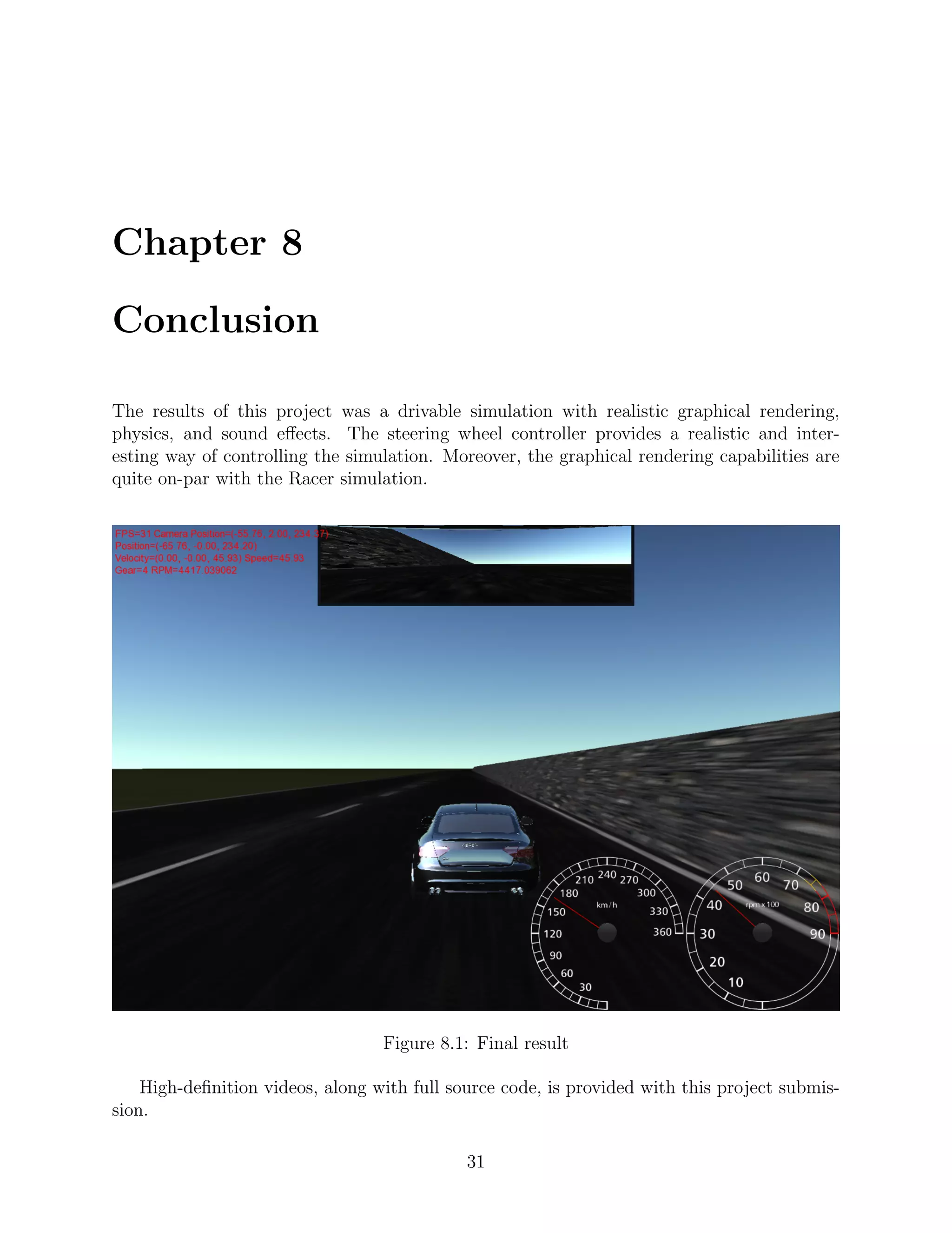 Chapter 8

Conclusion

The results of this project was a drivable simulation with realistic graphical rendering,
physics, and sound eﬀects. The steering wheel controller provides a realistic and inter-
esting way of controlling the simulation. Moreover, the graphical rendering capabilities are
quite on-par with the Racer simulation.




                                  Figure 8.1: Final result

    High-deﬁnition videos, along with full source code, is provided with this project submis-
sion.

                                             31
 