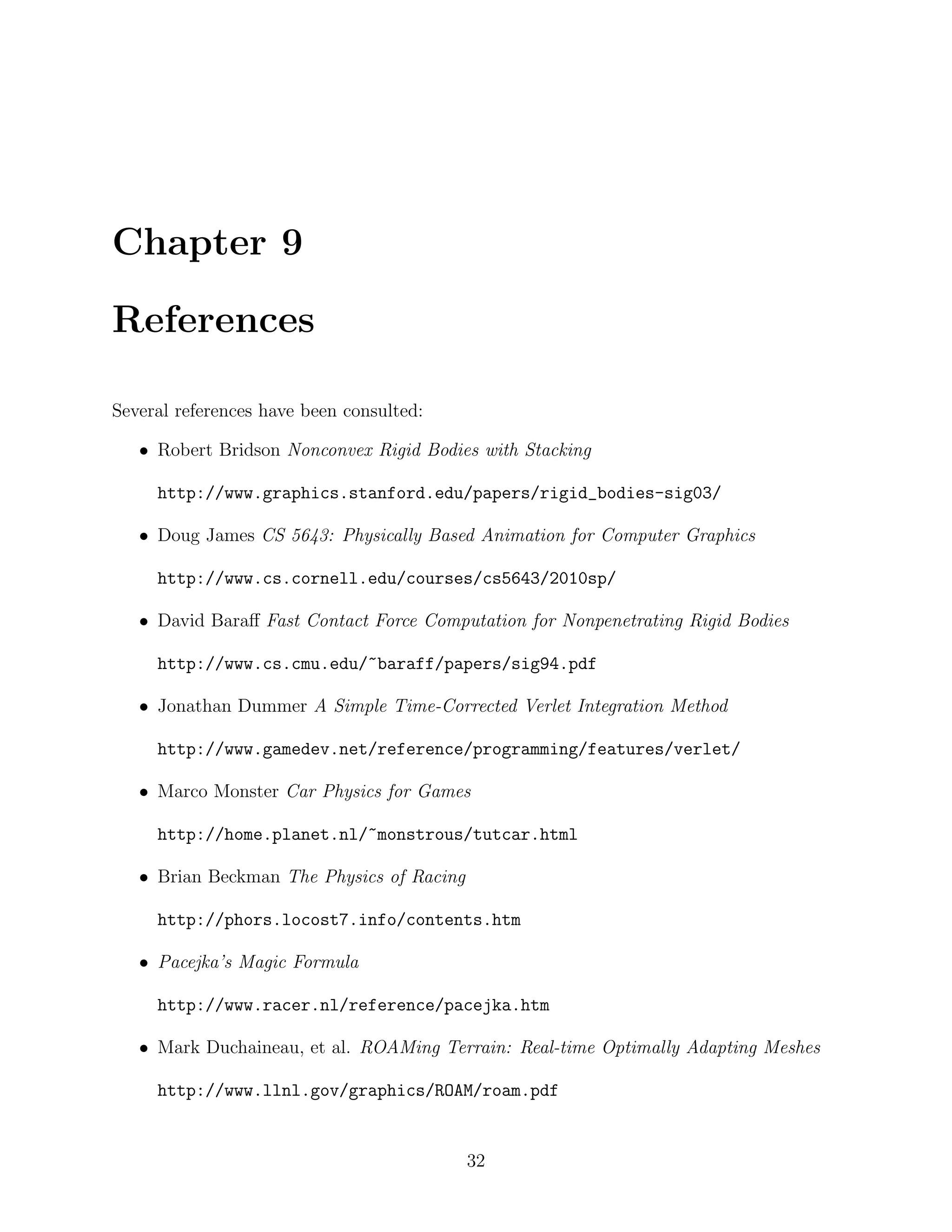 Chapter 9

References

Several references have been consulted:

   • Robert Bridson Nonconvex Rigid Bodies with Stacking

     http://www.graphics.stanford.edu/papers/rigid_bodies-sig03/

   • Doug James CS 5643: Physically Based Animation for Computer Graphics

     http://www.cs.cornell.edu/courses/cs5643/2010sp/

   • David Baraﬀ Fast Contact Force Computation for Nonpenetrating Rigid Bodies

     http://www.cs.cmu.edu/~baraff/papers/sig94.pdf

   • Jonathan Dummer A Simple Time-Corrected Verlet Integration Method

     http://www.gamedev.net/reference/programming/features/verlet/

   • Marco Monster Car Physics for Games

     http://home.planet.nl/~monstrous/tutcar.html

   • Brian Beckman The Physics of Racing

     http://phors.locost7.info/contents.htm

   • Pacejka’s Magic Formula

     http://www.racer.nl/reference/pacejka.htm

   • Mark Duchaineau, et al. ROAMing Terrain: Real-time Optimally Adapting Meshes

     http://www.llnl.gov/graphics/ROAM/roam.pdf


                                           32
 