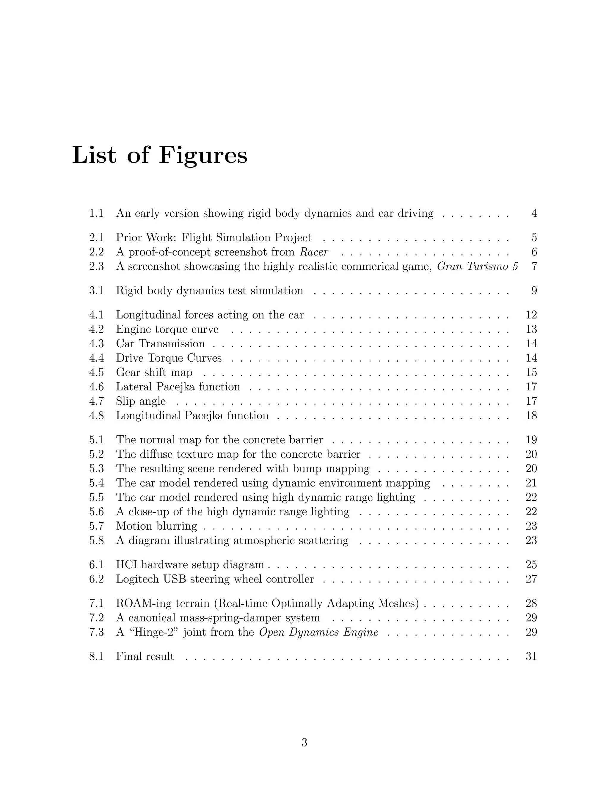 List of Figures

 1.1   An early version showing rigid body dynamics and car driving . . . . . . . .                                                        4

 2.1   Prior Work: Flight Simulation Project . . . . . . . . . . . . . . . . . . . . .                                                     5
 2.2   A proof-of-concept screenshot from Racer . . . . . . . . . . . . . . . . . . .                                                      6
 2.3   A screenshot showcasing the highly realistic commerical game, Gran Turismo 5                                                        7

 3.1   Rigid body dynamics test simulation . . . . . . . . . . . . . . . . . . . . . .                                                     9

 4.1   Longitudinal forces acting on the car      .   .   .   .   .   .   .   .   .   .   .   .   .   .   .   .   .   .   .   .   .   .   12
 4.2   Engine torque curve . . . . . . . . .      .   .   .   .   .   .   .   .   .   .   .   .   .   .   .   .   .   .   .   .   .   .   13
 4.3   Car Transmission . . . . . . . . . . .     .   .   .   .   .   .   .   .   .   .   .   .   .   .   .   .   .   .   .   .   .   .   14
 4.4   Drive Torque Curves . . . . . . . . .      .   .   .   .   .   .   .   .   .   .   .   .   .   .   .   .   .   .   .   .   .   .   14
 4.5   Gear shift map . . . . . . . . . . . .     .   .   .   .   .   .   .   .   .   .   .   .   .   .   .   .   .   .   .   .   .   .   15
 4.6   Lateral Pacejka function . . . . . . .     .   .   .   .   .   .   .   .   .   .   .   .   .   .   .   .   .   .   .   .   .   .   17
 4.7   Slip angle . . . . . . . . . . . . . . .   .   .   .   .   .   .   .   .   .   .   .   .   .   .   .   .   .   .   .   .   .   .   17
 4.8   Longitudinal Pacejka function . . . .      .   .   .   .   .   .   .   .   .   .   .   .   .   .   .   .   .   .   .   .   .   .   18

 5.1   The normal map for the concrete barrier . . . . . . . . . . . .                                    .   .   .   .   .   .   .   .   19
 5.2   The diﬀuse texture map for the concrete barrier . . . . . . . .                                    .   .   .   .   .   .   .   .   20
 5.3   The resulting scene rendered with bump mapping . . . . . . .                                       .   .   .   .   .   .   .   .   20
 5.4   The car model rendered using dynamic environment mapping                                           .   .   .   .   .   .   .   .   21
 5.5   The car model rendered using high dynamic range lighting . .                                       .   .   .   .   .   .   .   .   22
 5.6   A close-up of the high dynamic range lighting . . . . . . . . .                                    .   .   .   .   .   .   .   .   22
 5.7   Motion blurring . . . . . . . . . . . . . . . . . . . . . . . . . .                                .   .   .   .   .   .   .   .   23
 5.8   A diagram illustrating atmospheric scattering . . . . . . . . .                                    .   .   .   .   .   .   .   .   23

 6.1   HCI hardware setup diagram . . . . . . . . . . . . . . . . . . . . . . . . . . .                                                   25
 6.2   Logitech USB steering wheel controller . . . . . . . . . . . . . . . . . . . . .                                                   27

 7.1   ROAM-ing terrain (Real-time Optimally Adapting Meshes) . . . . . . . . . .                                                         28
 7.2   A canonical mass-spring-damper system . . . . . . . . . . . . . . . . . . . .                                                      29
 7.3   A “Hinge-2” joint from the Open Dynamics Engine . . . . . . . . . . . . . .                                                        29

 8.1   Final result . . . . . . . . . . . . . . . . . . . . . . . . . . . . . . . . . . . .                                               31




                                              3
 
