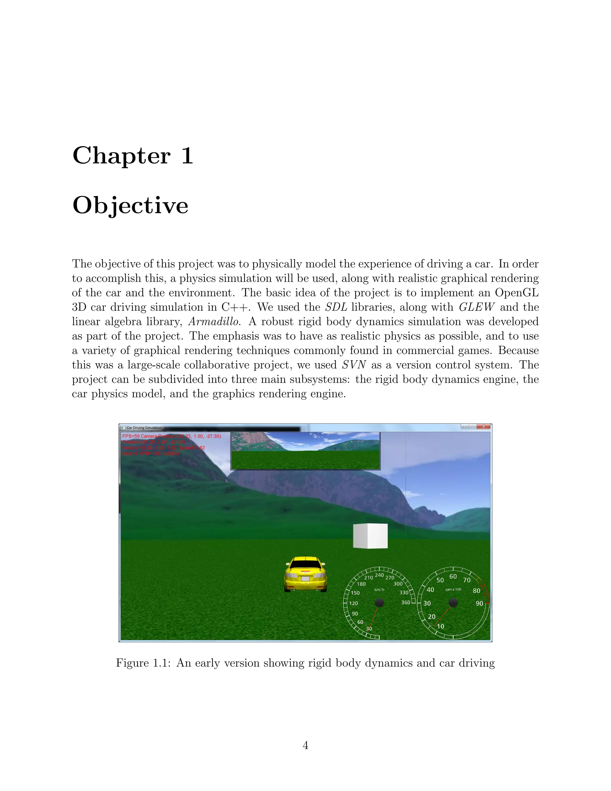 Chapter 1

Objective

The objective of this project was to physically model the experience of driving a car. In order
to accomplish this, a physics simulation will be used, along with realistic graphical rendering
of the car and the environment. The basic idea of the project is to implement an OpenGL
3D car driving simulation in C++. We used the SDL libraries, along with GLEW and the
linear algebra library, Armadillo. A robust rigid body dynamics simulation was developed
as part of the project. The emphasis was to have as realistic physics as possible, and to use
a variety of graphical rendering techniques commonly found in commercial games. Because
this was a large-scale collaborative project, we used SVN as a version control system. The
project can be subdivided into three main subsystems: the rigid body dynamics engine, the
car physics model, and the graphics rendering engine.




        Figure 1.1: An early version showing rigid body dynamics and car driving




                                              4
 